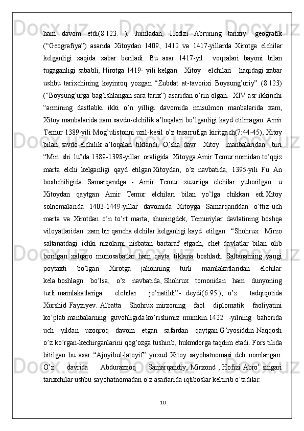 ham   davom   etdi(8:123.   ).   Jumladan,   Hofizi   Abruning   tarixiy-   geografik
(“Geografiya”)   asarida   Xitoydan   1409,   1412   va   1417-yillarda   Xirotga   elchilar
kelganligi   xaqida   xabar   beriladi.   Bu   asar   1417-yil     voqealari   bayoni   bilan
tugaganligi sababli, Hirotga 1419-  yili  kelgan     Xitoy     elchilari     haqidagi  xabar
ushbu   tarixchining   keyinroq   yozgan   “Zubdat   at-tavorixi   Boysung’uriy”   (8:123)
(“Boysung’urga bag’ishlangan sara tarix”) asaridan o’rin olgan.   XIV asr ikkinchi
“armining   dastlabki   ikki   o’n   yilligi   davomida   musulmon   manbalarida   xam,
Xitoy manbalarida xam savdo-elchilik a’loqalari bo’lganligi kayd etilmagan. Amir
Temur 1389-yili Mog’ulistonni uzil-kesil o’z tasarrufiga kiritgach(7:44-45), Xitoy
bilan   savdo-elchilik   a’loqalari   tiklandi.   O’sha   davr     Xitoy     manbalaridan     biri
“Min  shi  lu”da 1389-1398-yillar  oraligida  Xitoyga Amir Temur nomidan to’qqiz
marta   elchi   kelganligi   qayd   etilgan.Xitoydan,   o’z   navbatida,   1395-yili   Fu   An
boshchiligida   Samarqandga   -   Amir   Temur   xuzuriga   elchilar   yuborilgan:   u
Xitoydan   qaytgan   Amir   Temur   elchilari   bilan   yo’lga   chikkan   edi.Xitoy
solnomalarida     1403-1449-yillar     davomida     Xitoyga     Samarqanddan     o’ttiz   uch
marta   va   Xirotdan   o’n   to’rt   marta,   shuningdek,   Temuriylar   davlatining   boshqa
viloyatlaridan  xam bir qancha elchilar kelganligi kayd  etilgan.  “Shohrux   Mirzo
saltanatdagi  ichki  nizolarni  nisbatan  bartaraf  etgach,  chet  davlatlar  bilan  olib
borilgan  xalqaro  munosabatlar  ham  qayta  tiklana  boshladi.  Saltanatning  yangi
poytaxti         bo’lgan        Xirotga        jahonning        turli        mamlakatlaridan        elchilar
kela boshlagn     bo’lsa,     o’z     navbatida, Shohrux     tomonidan     ham     dunyoning
turli  mamlakatlariga          elchilar           jo’natildi”-     deydi(6:95.),    o’z          tadqiqotida
Xurshid   Fayziyev.   Albatta       Shohrux   mirzoning       faol       diplomatik       faoliyatini
ko’plab manbalarning  guvohligida ko’rishimiz  mumkin.1422   -yilning   bahorida
uch     yildan     uzoqroq     davom     etgan     safardan     qaytgan G’iyosiddin Naqqosh
o’z ko’rgan-kechirganlarini qog’ozga tushirib, hukmdorga taqdim etadi. Fors tilida
bitilgan   bu   asar   “Ajoyibul-latoyif”   yoxud   Xitoy   sayohatnomasi   deb   nomlangan.
O’z          davrida         Abdurazzoq          Samarqandiy, Mirxond  , Hofizi   Abro’  singari
tarixchilar ushbu sayohatnomadan o’z asarlarida iqtiboslar keltirib o’tadilar.
10 