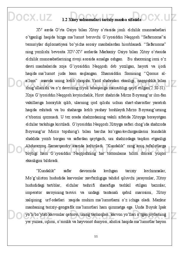  1.2 Xitoy solnomalari tarixiy manba sifatida
XV   asrda   O’rta   Osiyo   bilan   Xitoy   o’rtasida   jonli   elchilik   munosabatlari
o’tganligi   haqida   bizga   ma’lumot   beruvchi   G’iyosiddin   Naqqosh   “Safarnoma”si
temuriylar   diplomatiyasi   bo’yicha   asosiy   manbalardan   hisoblanadi.   “Safarnoma”
ning   yozilishi   bevosita   XIV-XV   asrlarda   Markaziy   Osiyo   bilan   Xitoy   o’rtasida
elchilik munosabatlarining rivoji asosida  amalga oshgan.     Bu shaxsning ismi o’z
davri  manbalarida   xoja   G’iyosiddin   Naqqosh   deb   yozilgan,   hayoti    va   ijodi
haqida   ma’lumot     juda     kam     saqlangan.     Shamsiddin     Somining     “Qomus     al-
a’lom”     asarida   uning   kelib   chiqishi   Yazd   shahridan   ekanligi,   naqqoshlik   bilan
shug’ullanishi va o’z davrining ziyoli tabaqasiga mansubligi qayd etilgan(2:30-31).
Xoja G’iyosiddin Naqqosh keyinchalik, Hirot shahrida Mirzo Boysung’ur ilm-fan
vakillariga   homiylik   qilib,   ularning   ijod   qilishi   uchun   shart-sharoitlar   yaratish
haqida   eshitadi   va   bu   shaharga   kelib   yashay   boshlaydi.Mirzo   Boysung’urning
e’tiborini   qozonadi.  U  tez  orada  shahzodaning  vakili  sifatida  Xitoyga  borayotgan
elchilar tarkibiga kiritiladi. G’iyosiddin Naqqosh Xitoyga safari chog’ida shahzoda
Boysung’ur   Mirzo   topshirig’i   bilan   barcha   ko’rgan-kechirganlarini   kundalik
shaklida   yozib   borgan   va   safardan   qaytgach,   uni   shahzodaga   taqdim   etganligi
Abdurazzoq   Samarqandiy   asarida   keltiriladi.   “Kundalik”   ning   aniq   tafsilotlarga
boyligi   ham   G’iyosiddin   Naqqoshning   har   tomonlama   bilim   doirasi   yuqori
ekanligini bildiradi.
“Kundalik”       safar       davomida       kechgan       tarixiy       kechinmalar,
Mo’g’uliston   hududida   karvonlar   xavfsizligiga   tahdid   qiluvchi   jarayonlar,   Xitoy
hududidagi   tartiblar,     elchilar     tashrifi     sharafiga     tashkil     etilgan     bazmlar,
imperator     saroyining   tasviri     va     undagi     tantanali     qabul     marosimi,     Xitoy
xalqining     urf-odatlari     xaqida   muhim   ma’lumotlarni   o’z   ichiga   oladi.   Mazkur
manbaning   tarixiy-geografik   ma’lumotlari   ham   qimmatga   ega.   Unda   Buyuk   Ipak
yo’li bo’ylab karvonlar qatnovi, uning tarmoqlari, karvon yo’llari o’tgan joylarning
yer yuzasi, iqlimi, o’simlik va hayvonot dunyosi, aholisi haqida ma’lumotlar bayon
11 