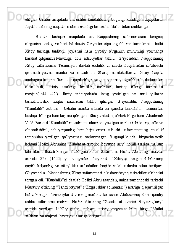 etilgan.   Ushbu   maqolada   biz   ushbu   kundalikning   bugungi   kundagi   tadqiqotlarda
foydalanishning naqadar muhim ekanligi bir necha fikrlar bilan izohlangan. 
Bundan   tashqari   maqolada   biz   Naqqoshning   safarnomasini   kengroq
o’rganish   undagi   nafaqat   Markaziy   Osiyo   tarixiga   tegishli   ma’lumotlarni       balki
Xitoy   tarixiga   taalluqli   joylarini   ham   qiyosiy   o’rganish   muhimligi   yoritishga
harakat qilganmiz.Mavzuga   doir   adabiyotlar   tahlili:   G’iyosiddin   Naqqoshning
Xitoy   safarnomasi   Temuriylar   davlati   elchilik   va   savdo   aloqalaridan   so’zlovchi
qimmatli   yozma     manba     va     musulmon     Sharq     mamlakatlarida     Xitoy     haqida
anchagina to’la ma’lumotlar qayd etilgan yagona yozma yodgorlik sifatida tarixdan
o’rin   oldi;   tarixiy   asarlarga   kiritildi,   nashrlari,   boshqa   tillarga   tarjimalari
mavjud(1:44   -49.).   Ilmiy   tadqiqotlarda   keng   yoritilgan   va   turli   yillarda
tarixshunoslik   nuqtai   nazaridan   tahlil   qilingan   G’iyosiddin   Naqqoshning
“Kundalik”   xotirasi       bebaho   manba   sifatida   bir   qancha   tarixchilar     tomonidan
boshqa  tillarga ham tarjima qilingan.  Shu jumladan, o’zbek tiliga ham. Akademik
V. V. Bartold “Kundalik” musulmon  olamida  yozilgan asarlar ichida eng to’la va
e’tiborlisidir”,   deb   yozganligi   ham   bejiz   emas.   Afsuski,   safarnomaning     muallif
tomonidan  yozilgan  qo’lyozmasi  saqlanmagan.  Bugungi kunda   bizgacha yetib
kelgani Hofizi Abruning “Zubdat at-tavorixi Boysung’uriy” nomli asariga ma’lum
tahrirdan o’tkazib kiritgan shakligina  xolos. Safarnoma Hofizi  Abruning   mazkur
asarida     825     (1422)     yil     voqyealari     bayonida     “Xitoyga     ketgan   elchilarning
qaytib   kelganligi   va   xitoyliklar   urf-odatlari   haqida   so’z”   sarlavha   bilan   berilgan.
G’iyosiddin   Naqqoshning Xitoy safarnomasi o’z davridayoq tarixchilar e’tiborini
tortgan edi. “Kundalik”ni dastlab Hofizi Abru asaridan, uning zamondoshi tarixchi
Musaviy o’zining “Tarixi xayrot” (“Ezgu ishlar solnomasi”) asariga qisqartirilgan
holda kiritgan. Temuriylar davrining mashxur tarixchisi Abdurazzoq Samarqandiy
ushbu   safarnoma   matnini   Hofizi   Abruning   “Zubdat   at-tavorixi   Boysung’uriy”
asarida   yozilgan   1427-yilgacha   kechgan   tarixiy   voqyealar   bilan   birga   “Matlai
sa’dayn  va majmai  baxrayn” asariga kiritgan.
12 