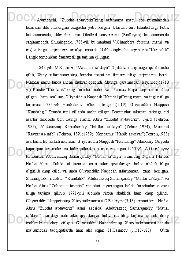 Aytmoqchi,   “Zubdat   at-tavorix”ning   safarnoma   matni   bor   nusxalaridan
hozircha   ikki   nusxagina   bizgacha   yetib   kelgan.   Ulardan   biri   Istanbuldagi   Fotix
kutubxonasida,   ikkinchisi   esa   Oksford   universiteti   (Bodleyan)   kutubxonasida
saqlanmoqda. Shuningdek, 1785-yili bu manbani V.Chambers   forscha   matni   va
ingliz  tiliga  tarjimasini  amalga  oshirdi.  Ushbu inglizcha tarjimasini “Kundalik”
Langle tomonidan fransuz tiliga tarjima qilingan.
1843-yili   M.Katrmer   “Matla   as-sa’dayn”   2-jildidan   tarjimaga   qo’shimcha
qilib,   Xitoy   safarnomasining   forscha   matni   va   fransuz   tiliga   tarjimasini   berdi.
Mazkur   nashr   fanda   ancha   shuhrat   qozondi.  Shunga   qaramasdan,   keyinroq   (1910
y.), Bloshe “Kundalik” ning   forscha   matni   va     fransuz   tiliga   tarjimasini   chop
qilgani  ham  ma’lum. G’iyosiddin Naqqosh “Kundaligi”ning matni va ingliz tiliga
tarjimasi   1785-yili   Hindistonda   e’lon   qilingan   (1:19).   G’iyosiddin   Naqqosh
“Kundaligi”   Eronda   turli   yillarda   nashr   etilgan   Temuriylar   saltanati   tarixiga   oid
asarlar   tarkibida   bor.   Bunga   Hofizi   Abru   “Zubdat   at-tavorix”,   2-jild   (Tehron,
1985),   Abdurazzoq   Samarkandiy   “Matlai   sa’dayn”   (Tehron,1974),   Mirxond
“Ravzat   as-safo”   (Tehron,   1891;1959).   Xondamir   “Habib   as-siyar”(Texron,1983)
asarlarini ko’rsatish mumkin. G’iyosiddin Naqqosh “Kundaligi” Markaziy Osiyoda
bajarilgan   tarjimalar   va   tadqiqotlardan   ham   o’rin   olgan.1960-yili   A.O’rinboyev
tomonidan   Abdurazzoq   Samarqandiy   “Matlai   sa’dayn”   asarining   2-qism   1-kitobi
Hofizi   Abru   “Zubdat   at   tavorix”   asari   bilan   qiyoslangan   holda   o’zbek   tiliga
o’girilib   chop   etildi   va   unda   G’iyosiddin   Naqqosh   safarnomasi     xam     berilgan.
Shuningdek,   mazkur   “Kundalik”   Abdurazzoq Samarqandiy “Matlai sa’dayn” va
Hofizi   Abru   “Zubdat   at-tavorix”   matnlari   qiyoslangan   holda   forschadan   o’zbek
tiliga   tarjima   qilinib   1991-yili   alohida   risola   shaklida   ham   chop   qilindi.
G’iyosiddin Naqqoshning Xitoy safarnomasi O.Bo’riyev (3:13) tomonidan   Hofizi
Abru   “Zubdat   at-tavorix”   asari   asosida,   Abdurazzoq   Samarqandiy   “Matlai
sa’dayn” asaridagi  matn bilan qiyoslangan holda,  rus  tiliga tarjima   qilinib, ilmiy
izohlar bilan  chop  etilgan.  G’iyosiddin  Naqqoshning  Xitoy safarnomasi haqida
ma’lumotlar   tadqiqotlarda   ham   aks   etgan.   H.Hasanov   (11:18-182)       O’rta
14