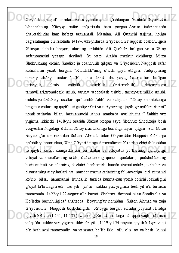 Osiyolik   geograf   olimlar   va   sayyohlarga   bag’ishlangan   kitobida Giyosiddin
Naqqoshning   Xitoyga   safari   to’g’risida   ham   yozgan..Ayrim   tadqiqotlarda
chalkashliklar   ham   ko’zga   tashlanadi.   Masalan,   Ali   Qushchi   tarjimai   holiga
bag’ishlangan bir risolada 1419–1422-yillarda G’iyosiddin Naqqosh boshchiligida
Xitoyga   elchilar   borgan,   ularning   tarkibida   Ali   Qushchi   bo’lgan   va   u   Xitoy
safarnomasini   yozgan,   deyiladi.   Bu   xato.   Aslida   mazkur   elchilarga   Mirzo
Shohruxning   elchisi   Shodixo’ja   boshchilik   qilgani   va   G’iyosiddin   Naqqosh   safar
xotiralarini   yozib   borgani   “Kundalik”ning   o’zida   qayd   etilgan.   Tadqiqotning
nazariy-uslubiy   asoslari   bo lib,   tarix   fanida   shu   paytgacha   ma’lum   bo lganʻ ʻ
tarixiylik,   ilmiy   xolislik,   tizimlilik   (sistemalilik),   determinizm
tamoyillari,xronologik   uslub,   tarixiy   taqqoslash   uslubi,   tarixiy-tizimlilik   uslubi,
induksiya-deduksiy   usullari   qo llanildi.Tahlil   va   natijalar:   “Xitoy   mamlakatiga	
ʻ
ketgan elchilarning qaytib kelganligi zikri va u diyorning ajoyib garoyiblari sharxi”
nomli   sarlavha     bilan     boshlanuvchi   ushbu     manbada     aytilishicha   :”   Sakkiz   yuz
yigirma   ikkinchi   1410-yil   orasida   Xazrat   xoqon   sayd   Shohrux   Shodixoja   bosh
voqyealari Nigidagi elchilar Xitoy mamlakatiga borishga tayin  qilgan   edi. Mirzo
Boysung’ur   o’z   nomidan   Sulton     Ahmad     bilan   G’iyosiddin   Naqqosh   elchilarga
qo’shib yuborar ekan, Xoja G’iyosiddinga dorussaltanat Xirotdan chiqish kunidan
to   qaytib   kelish   kunigacha   xar   bir   shahar   va   viloyatda   yo’llarning   qandayligi,
viloyat   va   moratlarning   sifati,   shaharlarning   qonun-   qoidalari,     podshohlarning
kuch-qudrati  va  ularning  davlatni  boshqarish  hamda siyosat uslubi,  u shahar va
diyorlarning ajoyibotlari  va  nomdor mamlakatlarining fe’l-atvoriga  oid  nimanki
ko’rib    bilsa,   hammasini     kundalik    tarzida kunma-kun yozib  borishi  lozimligini
g’oyat  ta’kidlagan edi.   Bu  yili,   ya’ni      sakkiz  yuz yigirma  besh yil  o’n birinchi
ramazonda   1422-yil 29-avgust a’lo hazrat   Shohrux   farmoni bilan Shodixo’ja va
Ko’kcha   boshchiligida"   shahzoda     Boysung’ur   nomidan     Sulton   Ahmad   va   xoja
G’iyosiddin     Naqqosh   boshchiligida     Xitoyga   borgan   elchilar   poytaxt   Hirotga
qaytib keldilar(1:141, 11:123.). Ularning Xirotdan safarga  chiqqan vaqti - oltinchi
zulqa’da  sakkiz yuz yigirma ikkinchi yil  , 1419-yil 24-noyabr qaytib kelgan vaqti
o’n   beshinchi   ramazondir     va   xammasi   bo’lib   ikki     yilu   o’n     oy   va   besh     kunni
15 