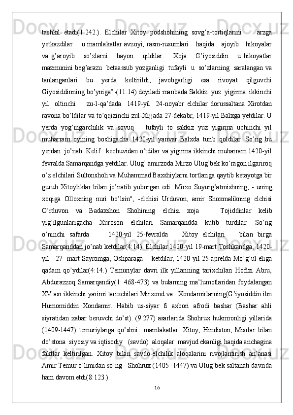 tashkil   etadi(1:242.).   Elchilar   Xitoy   podshohining   sovg’a-tortiqlarini         arzga
yetkazdilar:     u mamlakatlar avzoyi, rasm-rusumlari      haqida     ajoyib     hikoyalar
va   g’aroyib       so’zlarni       bayon       qildilar.       Xoja       G’iyosiddin       u   hikoyatlar
mazmunini beg’arazu   betaassub yozganligi   tufayli   u   so’zlarning   saralangan va
tanlanganlari   bu   yerda   keltirildi,   javobgarligi   esa   rivoyat   qilguvchi
Giyosiddinning bo’yniga”-(11:14) deyiladi manbada.Sakkiz  yuz  yigirma  ikkinchi
yil     oltinchi         zu-l-qa’dada     1419-yil     24-noyabr   elchilar   dorussaltana   Xirotdan
ravona bo’ldilar va to’qqizinchi zul-Xijjada 27-dekabr, 1419-yil Balxga yetdilar. U
yerda   yog’ingarchilik   va   sovuq       tufayli   to   sakkiz   yuz   yigirma   uchinchi   yil
muharram   oyining   boshigacha   1420-yil   yanvar   Balxda   turib   qoldilar.   So’ng   bu
yerdan  jo’nab  Kelif   kechuvidan o’tdilar va yigirma ikkinchi muharram 1420-yil
fevralda Samarqandga yetdilar. Ulug’ amirzoda Mirzo Ulug’bek ko’ragon ilgariroq
o’z elchilari Sultonshoh va Muhammad Baxshiylarni tortlariga qaytib ketayotga bir
guruh   Xitoyliklar   bilan   jo’natib   yuborgan   edi.   Mirzo   Suyurg’atm і shning,   -   uning
xoqiga   Olloxning   nuri   bo’lsin",   -elchisi   Urduvon,   amir   Shoxmalikning   elchisi
O’rduvon   va   Badaxshon   Shohining   elchisi   xoja       Tojiddinlar   kel і b
yig’ilgunlarigacha     Xuroson     elchilari      Samarqandda     kutib     turdilar.     So’ng
o’ninchi   safarda         1420-yil   25-fevralda       Xitoy   elchilari       bilan   birga
Samarqanddan jo’nab ketdilar(4:14). Elchilar 1420-yil 19-mart Toshkandga, 1420-
yil     27- mart Sayromga, Oshparaga       ketdilar, 1420-yil 25-aprelda Mo’g’ul eliga
qadam   qo’ydilar(4:14.)   Temuriylar   davri   ilk   yillarining   tarixchilari   Hofizi   Abru,
Abdurazzoq Samarqandiy(1: 468-473)  va bularning ma’lumotlaridan foydalangan
XV asr ikkinchi yarimi tarixchilari Mirxond va   Xondamirlarning(G’iyosiddin ibn
Humomiddin   Xondamir.   Habib   us-siyar   fi   axbori   afrodi   bashar   (Bashar   ahli
siyratidan xabar beruvchi do’st). (9:277) asarlarida Shohrux hukmronligi yillarida
(1409-1447)   temuriylarga   qo’shni     mamlakatlar:   Xitoy,   Hindiston,   Misrlar   bilan
do’stona  siyosiy va iqtisodiy   (savdo)  aloqalar  mavjud ekanligi haqida anchagina
faktlar   keltirilgan.   Xitoy   bilan   savdo-elchilik   aloqalarini   rivojlantirish   an’anasi
Amir Temur o’limidan so’ng   Shohrux (1405 -1447) va Ulug’bek saltanati davrida
ham davom etdi(8:123.).
16 