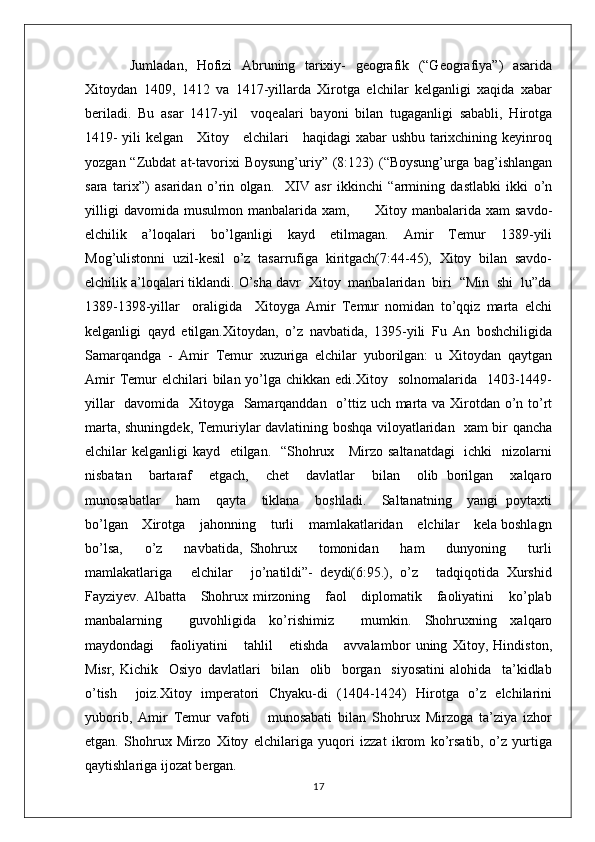 Jumladan,   Hofizi   Abruning   tarixiy-   geografik   (“Geografiya”)   asarida
Xitoydan   1409,   1412   va   1417-yillarda   Xirotga   elchilar   kelganligi   xaqida   xabar
beriladi.   Bu   asar   1417-yil     voqealari   bayoni   bilan   tugaganligi   sababli,   Hirotga
1419- yili kelgan     Xitoy     elchilari     haqidagi xabar ushbu tarixchining keyinroq
yozgan  “Zubdat   at-tavorixi  Boysung’uriy”  (8:123)  (“Boysung’urga  bag’ishlangan
sara   tarix”)   asaridan   o’rin   olgan.     XIV   asr   ikkinchi   “armining   dastlabki   ikki   o’n
yilligi   davomida   musulmon   manbalarida   xam,          Xitoy   manbalarida  xam   savdo-
elchilik   a’loqalari   bo’lganligi   kayd   etilmagan.   Amir   Temur   1389-yili
Mog’ulistonni   uzil-kesil   o’z   tasarrufiga   kiritgach(7:44-45),   Xitoy   bilan   savdo-
elchilik a’loqalari tiklandi. O’sha davr  Xitoy  manbalaridan  biri  “Min  shi  lu”da
1389-1398-yillar     oraligida     Xitoyga   Amir   Temur   nomidan   to’qqiz   marta   elchi
kelganligi   qayd   etilgan.Xitoydan,   o’z   navbatida,   1395-yili   Fu   An   boshchiligida
Samarqandga   -   Amir   Temur   xuzuriga   elchilar   yuborilgan:   u   Xitoydan   qaytgan
Amir   Temur  elchilari   bilan yo’lga chikkan  edi.Xitoy   solnomalarida   1403-1449-
yillar    davomida   Xitoyga   Samarqanddan   o’ttiz uch marta va Xirotdan o’n to’rt
marta, shuningdek, Temuriylar davlatining boshqa viloyatlaridan   xam bir qancha
elchilar kelganligi  kayd   etilgan.   “Shohrux     Mirzo saltanatdagi    ichki    nizolarni
nisbatan     bartaraf     etgach,     chet     davlatlar     bilan     olib   borilgan     xalqaro
munosabatlar     ham     qayta     tiklana     boshladi.     Saltanatning     yangi   poytaxti
bo’lgan    Xirotga    jahonning    turli    mamlakatlaridan    elchilar    kela boshlagn
bo’lsa,       o’z       navbatida,   Shohrux       tomonidan       ham       dunyoning       turli
mamlakatlariga     elchilar     jo’natildi”-  deydi(6:95.),  o’z     tadqiqotida  Xurshid
Fayziyev. Albatta     Shohrux mirzoning     faol      diplomatik     faoliyatini      ko’plab
manbalarning     guvohligida   ko’rishimiz     mumkin.   Shohruxning   xalqaro
maydondagi       faoliyatini       tahlil       etishda       avvalambor   uning   Xitoy,   Hindiston,
Misr,   Kichik     Osiyo   davlatlari     bilan     olib     borgan     siyosatini   alohida     ta’kidlab
o’tish     joiz.Xitoy   imperatori   Chyaku-di   (1404-1424)   Hirotga   o’z   elchilarini
yuborib,   Amir   Temur   vafoti       munosabati   bilan   Shohrux   Mirzoga   ta’ziya   izhor
etgan.   Shohrux   Mirzo   Xitoy   elchilariga   yuqori   izzat   ikrom   ko’rsatib,   o’z   yurtiga
qaytishlariga ijozat bergan. 
17
