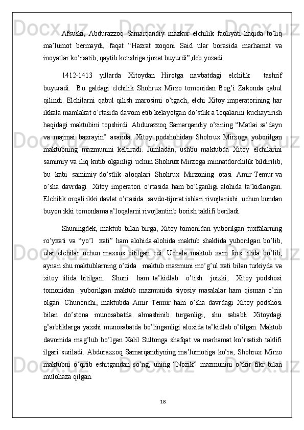 Afsuski,   Abdurazzoq   Samarqandiy   mazkur   elchilik   faoliyati   haqida   to’liq
ma’lumot   bermaydi,   faqat   “Hazrat   xoqoni   Said   ular   borasida   marhamat   va
inoyatlar ko’rsatib, qaytib ketishiga ijozat buyurdi”,deb yozadi.
1412-1413     yillarda     Xitoydan     Hirotga     navbatdagi     elchilik         tashrif
buyuradi.     Bu   galdagi   elchilik   Shohrux   Mirzo   tomonidan   Bog’i   Zakonda   qabul
qilindi.   Elchilarni   qabul   qilish   marosimi   o’tgach,   elchi   Xitoy   imperatorining   har
ikkala mamlakat o’rtasida davom etib kelayotgan do’stlik a’loqalarini kuchaytirish
haqidagi maktubini  topshirdi. Abdurazzoq Samarqandiy o’zining “Matlai  sa’dayn
va   majmai   baxrayin”   asarida.   Xitoy   podshohidan   Shohrux   Mirzoga   yuborilgan
maktubning   mazmunini   keltiradi.   Jumladan,   ushbu   maktubda   Xitoy   elchilarini
samimiy va iliq kutib olganligi uchun Shohrux Mirzoga minnatdorchilik bildirilib,
bu   kabi   samimiy do’stlik   aloqalari   Shohrux   Mirzoning   otasi   Amir Temur va
o’sha   davrdagi     Xitoy   imperatori   o’rtasida   ham   bo’lganligi   alohida   ta’kidlangan.
Elchilik orqali ikki davlat o’rtasida  savdo-tijorat ishlari rivojlanishi  uchun bundan
buyon ikki tomonlama a’loqalarni rivojlantirib borish taklifi beriladi.
Shuningdek,   maktub   bilan   birga,   Xitoy   tomonidan   yuborilgan   tuxfalarning
ro’yxati   va   “yo’l     xati”   ham   alohida-alohida   maktub   shaklida   yuborilgan   bo’lib,
ular   elchilar   uchun   maxsus   bitilgan   edi.   Uchala   maktub   xam   fors   tilida   bo’lib,
aynan shu maktublarning o’zida   maktub mazmuni mo’g’ul xati bilan turkiyda va
xitoy   tilida   bitilgan.     Shuni     ham   ta’kidlab     o’tish     joizki,     Xitoy   podshosi
tomonidan     yuborilgan   maktub   mazmunida   siyosiy   masalalar   ham   qisman   o’rin
olgan.   Chunonchi,   maktubda   Amir   Temur   ham   o’sha   davrdagi   Xitoy   podshosi
bilan   do’stona   munosabatda   almashinib   turganligi,   shu   sababli   Xitoydagi
g’arbliklarga yaxshi munosabatda bo’linganligi aloxida ta’kidlab o’tilgan. Maktub
davomida   mag’lub   bo’lgan   Xalil   Sultonga   shafqat   va   marhamat   ko’rsatish   taklifi
ilgari   suriladi.   Abdurazzoq   Samarqandiyning   ma’lumotiga   ko’ra,   Shohrux   Mirzo
maktubni   o’qitib   eshitgandan   so’ng,   uning   “Nozik”   mazmunini   o’tkir   fikr   bilan
mulohaza qilgan. 
18 
