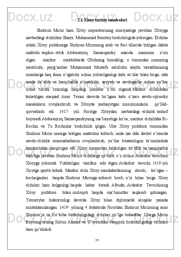 2.1 Xitoy tarixiy manbalari
Shohrux   Mirzo   ham   Xitoy   imperatorining   murojaatiga   javoban   Xitoyga
navbatdagi elchilikni Shayx  Muhammad Baxshiy boshchiligida yuborgan.  Elchilar
orkali   Xitoy   podshosiga   Shohrux   Mirzoning   arab   va   fors   tillarida   bitilgan   ikkita
maktubi   taqdim   etildi.   Abdurazzoq       Samarqandiy       asarida       mazmuni       o’rin
olgan       mazkur       maktublarda   Ollohning   buyukligi,   u   tomondan   insonning
yaratilishi,   payg’ambar   Muhammad   Mustafo   salollohu   alayhi   vassallamning
insonlarga haq dinni  o’rgatishi  uchun yuborilganligi  kabi  so’zlar  bilan birga, ikki
orada   do’stlik   va   hamjihatlik   o’rnatilishi,   sayyoh   va   savdogarlar   uchun   yo’llar
ochik   turishi   lozimligi   haqidagi   jumlalar   o’rin   olgandi.Mazkur   elchilikdan
kuzatilgan   maqsad   Amir   Temur   davrida   bo’lgani   kabi   o’zaro   savdo-iqtisodiy
masalalarni   rivojlantirish   va   Xitoyda   yashayotgan   musulmonlarni     qo’llab-
quvvatlash     edi.     1417-     yili     Hirotga     Xitoydan     navbatdagi   elchilik   tashrif
buyuradi.Abdurazzoq Samarqandiyning ma’lumotiga ko’ra, mazkur elchilikka Bi-
Bochin   va   Tu   Bochinlar   boshchilik   qilgan.   Ular   Xitoy   podshosi   tomonidan
Shohrux   Mirzo   nomiga   bitilgan   maktubni   keltirib,   unda   xar   ikki   davlat   o’rtasida
savdo-elchilik   munosabatlarini   rivojlantirish,   yo’llar   bexatarligini   ta’minlashda
hamkorlikka   chaqirilgan   edi.   Xitoy   tomonidan   bildirilgan   do’stlik   va   hamjihatlik
taklifiga javoban Shohrux Mirzo elchilarga qo’shib, o’z elchisi Ardasher tavochini
Xitoyga   yuboradi.   Yuklatilgan     vazifani     ado   etgan   Ardasher     tavochi   1419-yili
Xirotga qaytib keladi. Mazkur  elchi Xitoy mamlakatlarining     ahvoli,     ko’rgan –
kechirganlari     haqida Shohrux   Mirzoga axborot   berib, o’zi   bilan   birga   Xitoy
elchilari  ham  kelganligi haqida   habar   beradi. Afsuski, Ardasher   Tavochining
Xitoy       podshosi       bilan   muloqoti     haqida     ma’lumotlar     saqlanib     qolmagan.
Temuriylar   hukmronligi   davrida   Xitoy   bilan   diplomatik   aloqalar   yanada
mustahkamlangan.   1419-   yilning   4   dekabrida   Hirotdan   Shohrux   Mirzoning   amir
Shodixo’ja   va   Ko’kcha   boshchiligidagi   elchilari   yo’lga   tushadilar.   Ularga   Mirzo
Boysung’urning   Sulton   Ahmad   va   G’iyosiddin   Naqqosh   boshchiligidagi   elchilari
ham qo’shiladi. 
19 