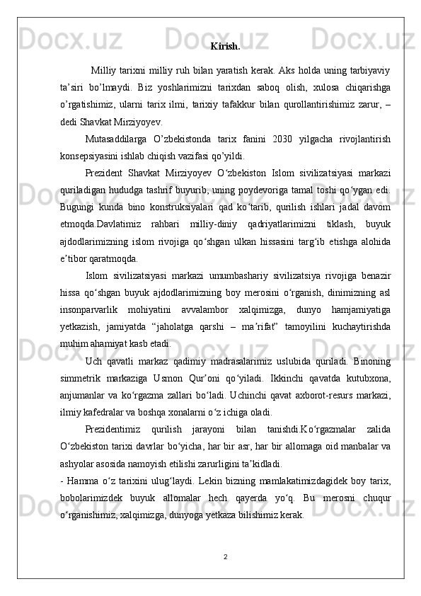 Kirish.
                 Milliy  tarixni   milliy ruh bilan  yaratish  kerak.  Aks  holda uning  tarbiyaviy
ta’siri   bo’lmaydi.   Biz   yoshlarimizni   tarixdan   saboq   olish,   xulosa   chiqarishga
o’rgatishimiz,   ularni   tarix   ilmi,   tarixiy   tafakkur   bilan   qurollantirishimiz   zarur,   –
dedi Shavkat Mirziyoyev.
Mutasaddilarga   O’zbekistonda   tarix   fanini   2030   yilgacha   rivojlantirish
konsepsiyasini ishlab chiqish vazifasi qo’yildi.   
Prezident   Shavkat   Mirziyoyev   O zbekiston   Islom   sivilizatsiyasi   markaziʻ
quriladigan   hududga   tashrif   buyurib,   uning   poydevoriga   tamal   toshi   qo ygan   edi.	
ʻ
Bugungi   kunda   bino   konstruksiyalari   qad   ko tarib,   qurilish   ishlari   jadal   davom	
ʻ
etmoqda.Davlatimiz   rahbari   milliy-diniy   qadriyatlarimizni   tiklash,   buyuk
ajdodlarimizning   islom   rivojiga   qo shgan   ulkan   hissasini   targ ib   etishga   alohida	
ʻ ʻ
e tibor qaratmoqda.	
ʼ
Islom   sivilizatsiyasi   markazi   umumbashariy   sivilizatsiya   rivojiga   benazir
hissa   qo shgan   buyuk   ajdodlarimizning   boy   merosini   o rganish,   dinimizning   asl	
ʻ ʻ
insonparvarlik   mohiyatini   avvalambor   xalqimizga,   dunyo   hamjamiyatiga
yetkazish,   jamiyatda   “jaholatga   qarshi   –   ma rifat”   tamoyilini   kuchaytirishda	
ʼ
muhim ahamiyat kasb etadi.
Uch   qavatli   markaz   qadimiy   madrasalarimiz   uslubida   quriladi.   Binoning
simmetrik   markaziga   Usmon   Qur oni   qo yiladi.   Ikkinchi   qavatda   kutubxona,	
ʼ ʻ
anjumanlar   va   ko rgazma   zallari   bo ladi.   Uchinchi   qavat   axborot-resurs   markazi,	
ʻ ʻ
ilmiy kafedralar va boshqa xonalarni o z ichiga oladi.	
ʻ
Prezidentimiz   qurilish   jarayoni   bilan   tanishdi.Ko rgazmalar   zalida	
ʻ
O zbekiston tarixi davrlar bo yicha, har bir asr, har bir allomaga oid manbalar va	
ʻ ʻ
ashyolar asosida namoyish etilishi zarurligini ta kidladi.	
ʼ
-   Hamma   o z   tarixini   ulug laydi.   Lekin   bizning   mamlakatimizdagidek   boy   tarix,	
ʻ ʻ
bobolarimizdek   buyuk   allomalar   hech   qayerda   yo q.   Bu   merosni   chuqur	
ʻ
o rganishimiz, xalqimizga, dunyoga yetkaza bilishimiz kerak. 	
ʻ
2 