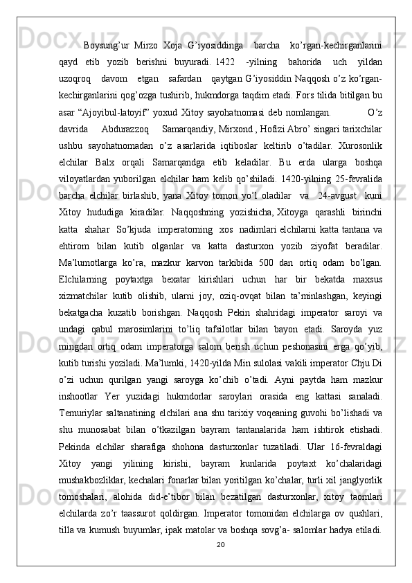 Boysung’ur   Mirzo   Xoja   G’iyosiddinga     barcha     ko’rgan-kechirganlarini
qayd     etib     yozib     berishni     buyuradi.   1422       -yilning       bahorida       uch       yildan
uzoqroq     davom      etgan     safardan     qaytgan G’iyosiddin Naqqosh  o’z ko’rgan-
kechirganlarini qog’ozga tushirib, hukmdorga taqdim etadi. Fors tilida bitilgan bu
asar   “Ajoyibul-latoyif”   yoxud   Xitoy   sayohatnomasi   deb   nomlangan.                     O’z
davrida     Abdurazzoq     Samarqandiy, Mirxond , Hofizi Abro’ singari tarixchilar
ushbu   sayohatnomadan   o’z   asarlarida   iqtiboslar   keltirib   o’tadilar.   Xurosonlik
elchilar   Balx   orqali   Samarqandga   etib   keladilar.   Bu   erda   ularga   boshqa
viloyatlardan   yuborilgan   elchilar   ham   kelib   qo’shiladi.   1420-yilning   25-fevralida
barcha   elchilar   birlashib,   yana   Xitoy   tomon   yo’l   oladilar     va     24-avgust     kuni
Xitoy   hududiga   kiradilar.   Naqqoshning   yozishicha, Xitoyga   qarashli   birinchi
katta   shahar    So’kjuda   imperatorning   xos   nadimlari  elchilarni katta tantana va
ehtirom   bilan   kutib   olganlar   va   katta   dasturxon   yozib   ziyofat   beradilar.
Ma’lumotlarga   ko’ra,   mazkur   karvon   tarkibida   500   dan   ortiq   odam   bo’lgan.
Elchilarning   poytaxtga   bexatar   kirishlari   uchun   har   bir   bekatda   maxsus
xizmatchilar   kutib   olishib,   ularni   joy,   oziq-ovqat   bilan   ta’minlashgan,   keyingi
bekatgacha   kuzatib   borishgan.   Naqqosh   Pekin   shahridagi   imperator   saroyi   va
undagi   qabul   marosimlarini   to’liq   tafsilotlar   bilan   bayon   etadi.   Saroyda   yuz
mingdan   ortiq   odam   imperatorga   salom   berish   uchun   peshonasini   erga   qo’yib,
kutib turishi yoziladi. Ma’lumki, 1420-yilda Min sulolasi vakili imperator Chju Di
o’zi   uchun   qurilgan   yangi   saroyga   ko’chib   o’tadi.   Ayni   paytda   ham   mazkur
inshootlar   Yer   yuzidagi   hukmdorlar   saroylari   orasida   eng   kattasi   sanaladi.
Temuriylar   saltanatining   elchilari   ana   shu   tarixiy  voqeaning   guvohi   bo’lishadi   va
shu   munosabat   bilan   o’tkazilgan   bayram   tantanalarida   ham   ishtirok   etishadi.
Pekinda   elchilar   sharafiga   shohona   dasturxonlar   tuzatiladi.   Ular   16-fevraldagi
Xitoy   yangi   yilining   kirishi,   bayram   kunlarida   poytaxt   ko’chalaridagi
mushakbozliklar, kechalari fonarlar bilan yoritilgan ko’chalar, turli xil janglyorlik
tomoshalari,   alohida   did-e’tibor   bilan   bezatilgan   dasturxonlar,   xitoy   taomlari
elchilarda   zo’r   taassurot   qoldirgan.   Imperator   tomonidan   elchilarga   ov   qushlari,
tilla va kumush buyumlar, ipak matolar va boshqa sovg’a- salomlar hadya etiladi.
20 