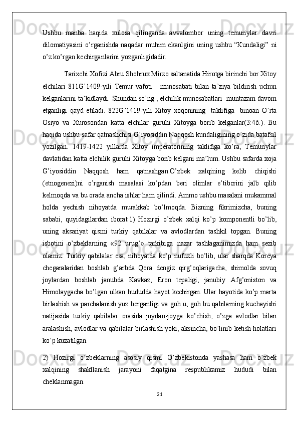 Ushbu   manba   haqida   xulosa   qilinganda   avvalombor   uning   temuriylar   davri
dilomatiyasini   o’rganishda   naqadar   muhim   ekanlgini   uning   ushbu   “Kundaligi”   ni
o’z ko’rgan kechirganlarini yozganligidadir. 
  Tarixchi Xofizi Abru Shohrux Mirzo saltanatida Hirotga birinchi bor Xitoy
elchilari   811G’1409-yili   Temur   vafoti       munosabati   bilan   ta’ziya   bildirish   uchun
kelganlarini ta’kidlaydi. Shundan so’ng , elchilik munosabatlari  muntazam davom
etganligi   qayd   etiladi.   822G’1419-yili   Xitoy   xoqonining     taklifiga     binoan   O’rta
Osiyo   va   Xurosondan   katta   elchilar   guruhi   Xitoyga   borib   kelganlar(3:46.).   Bu
haqida ushbu safar qatnashchisi G’iyosiddin Naqqosh kundaligining o’zida batafsil
yozilgan.   1419-1422   yillarda   Xitoy   imperatorining   taklifiga   ko’ra,   Temuriylar
davlatidan katta elchilik guruhi Xitoyga borib kelgani ma’lum. Ushbu safarda xoja
G’iyosiddin   Naqqosh   ham   qatnashgan.O’zbek   xalqining   kelib   chiqishi
(etnogenezi)ni   o’rganish   masalasi   ko’pdan   beri   olimlar   e’tiborini   jalb   qilib
kelmoqda va bu orada ancha ishlar ham qilindi. Ammo ushbu masalani mukammal
holda   yechish   nihoyatda   murakkab   bo’lmoqda.   Bizning   fikrimizcha,   buning
sababi,   quyidagilardan   iborat.1)   Hozirgi   o’zbek   xalqi   ko’p   komponentli   bo’lib,
uning   aksariyat   qismi   turkiy   qabilalar   va   avlodlardan   tashkil   topgan.   Buning
isbotini   o’zbeklarning   «92   urug’»   tarkibiga   nazar   tashlaganimizda   ham   sezib
olamiz.   Turkiy   qabilalar   esa,   nihoyatda   ko’p   nufuzli   bo’lib,   ular   sharqda   Koreya
chegaralaridan   boshlab   g’arbda   Qora   dengiz   qirg’oqlarigacha,   shimolda   sovuq
joylardan   boshlab   janubda   Kavkaz,   Eron   tepaligi,   janubiy   Afg’oniston   va
Himolaygacha bo’lgan ulkan hududda hayot  kechirgan. Ular  hayotida ko’p marta
birlashish va parchalanish yuz berganligi va goh u, goh bu qabilarning kuchayishi
natijasida   turkiy   qabilalar   orasida   joydan-joyga   ko’chish,   o’zga   avlodlar   bilan
aralashish, avlodlar va qabilalar birlashish yoki, aksincha, bo’linib ketish holatlari
ko’p kuzatilgan.
2)   Hozirgi   o’zbeklarning   asosiy   qismi   O’zbekistonda   yashasa   ham   o’zbek
xalqining   shakllanish   jarayoni   faqatgina   respublikamiz   hududi   bilan
cheklanmagan.
21 