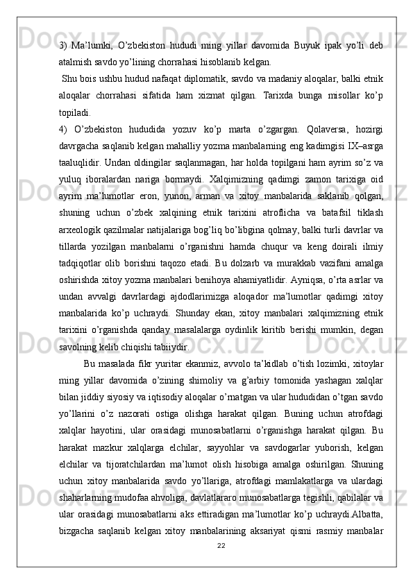 3)   Ma’lumki,   O’zbekiston   hududi   ming   yillar   davomida   Buyuk   ipak   yo’li   deb
atalmish savdo yo’lining chorrahasi hisoblanib kelgan.
 Shu bois ushbu hudud nafaqat diplomatik, savdo va madaniy aloqalar, balki etnik
aloqalar   chorrahasi   sifatida   ham   xizmat   qilgan.   Tarixda   bunga   misollar   ko’p
topiladi.
4)   O’zbekiston   hududida   yozuv   ko’p   marta   o’zgargan.   Qolaversa,   hozirgi
davrgacha saqlanib kelgan mahalliy yozma manbalarning eng kadimgisi IX–asrga
taaluqlidir. Undan oldingilar saqlanmagan, har holda topilgani ham ayrim so’z va
yuluq   iboralardan   nariga   bormaydi.   Xalqimizning   qadimgi   zamon   tarixiga   oid
ayrim   ma’lumotlar   eron,   yunon,   arman   va   xitoy   manbalarida   saklanib   qolgan,
shuning   uchun   o’zbek   xalqining   etnik   tarixini   atroflicha   va   batafsil   tiklash
arxeologik qazilmalar natijalariga bog’liq bo’libgina qolmay, balki turli davrlar va
tillarda   yozilgan   manbalarni   o’rganishni   hamda   chuqur   va   keng   doirali   ilmiy
tadqiqotlar   olib   borishni   taqozo   etadi.   Bu   dolzarb   va   murakkab   vazifani   amalga
oshirishda xitoy yozma manbalari benihoya ahamiyatlidir. Ayniqsa, o’rta asrlar va
undan   avvalgi   davrlardagi   ajdodlarimizga   aloqador   ma’lumotlar   qadimgi   xitoy
manbalarida   ko’p   uchraydi.   Shunday   ekan,   xitoy   manbalari   xalqimizning   etnik
tarixini   o’rganishda   qanday   masalalarga   oydinlik   kiritib   berishi   mumkin,   degan
savolning kelib chiqishi tabiiydir.
Bu   masalada   fikr   yuritar   ekanmiz,   avvolo   ta’kidlab   o’tish   lozimki,   xitoylar
ming   yillar   davomida   o’zining   shimoliy   va   g’arbiy   tomonida   yashagan   xalqlar
bilan jiddiy siyosiy va iqtisodiy aloqalar o’rnatgan va ular hududidan o’tgan savdo
yo’llarini   o’z   nazorati   ostiga   olishga   harakat   qilgan.   Buning   uchun   atrofdagi
xalqlar   hayotini,   ular   orasidagi   munosabatlarni   o’rganishga   harakat   qilgan.   Bu
harakat   mazkur   xalqlarga   elchilar,   sayyohlar   va   savdogarlar   yuborish,   kelgan
elchilar   va   tijoratchilardan   ma’lumot   olish   hisobiga   amalga   oshirilgan.   Shuning
uchun   xitoy   manbalarida   savdo   yo’llariga,   atrofdagi   mamlakatlarga   va   ulardagi
shaharlarning mudofaa ahvoliga, davlatlararo munosabatlarga tegishli, qabilalar va
ular   orasidagi   munosabatlarni   aks   ettiradigan   ma’lumotlar   ko’p   uchraydi.Albatta,
bizgacha   saqlanib   kelgan   xitoy   manbalarining   aksariyat   qismi   rasmiy   manbalar
22 