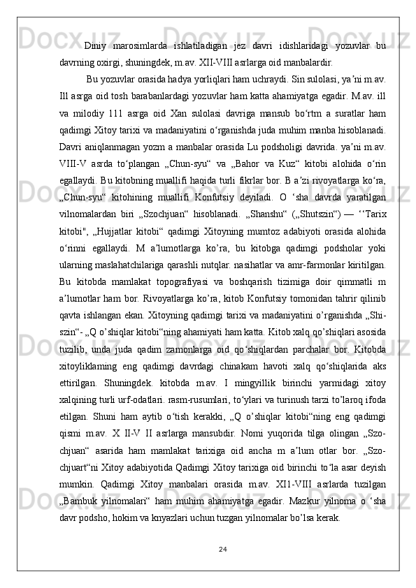 Diniy   marosimlarda   ishlatiladigan   jez   davri   idishlaridagi   yozuvlar   bu
davrning oxirgi, shuningdek, m.av. XII-VIII asrlarga oid manbalardir.
 Bu yozuvlar orasida hadya yorliqlari ham uchraydi. Sin sulolasi, ya ni m.av.ʼ
Ill  asrga oid tosh barabanlardagi yozuvlar  ham katta ahamiyatga egadir. M.av. ill
va   milodiy   111   asrga   oid   Xan   sulolasi   davriga   mansub   bo rtm   a   suratlar   ham	
ʻ
qadimgi Xitoy tarixi va madaniyatini o rganishda juda muhim manba hisoblanadi.	
ʻ
Davri aniqlanmagan yozm a manbalar orasida Lu podsholigi  davrida. ya ni m.av.	
ʼ
VIII-V   asrda   to plangan   „Chun-syu“   va   „Bahor   va   Kuz“   kitobi   alohida   o rin	
ʻ ʻ
egallaydi. Bu kitobning muallifi haqida turli fikrlar bor. B a zi rivoyatlarga ko ra,	
ʼ ʻ
„Chun-syu“   kitohining   muallifi   Konfutsiy   deyiladi.   O   ‘sha   davrda   yaratilgan
vilnomalardan   biri   „Szochjuan“   hisoblanadi.   „Shanshu“   („Shutszin“)   —   ‘‘Tarix
kitobi",   „Hujjatlar   kitobi“   qadimgi   Xitoyning   mumtoz   adabiyoti   orasida   alohida
o rinni   egallaydi.   M   a lumotlarga   ko’ra,   bu   kitobga   qadimgi   podsholar   yoki	
ʻ ʼ
ularning maslahatchilariga qarashli nutqlar. nasihatlar va amr-farmonlar kiritilgan.
Bu   kitobda   mamlakat   topografiyasi   va   boshqarish   tizimiga   doir   qimmatli   m
a lumotlar   ham   bor.   Rivoyatlarga   ko’ra,   kitob   Konfutsiy   tomonidan   tahrir   qilinib
ʼ
qavta ishlangan ekan. Xitoyning qadimgi tarixi va madaniyatini o’rganishda „Shi-
szin“- „Q o’shiqlar kitobi“ning ahamiyati ham katta. Kitob xalq qo’shiqlari asosida
tuzilib,   unda   juda   qadim   zamonlarga   oid   qo shiqlardan   parchalar   bor.   Kitobda	
ʻ
xitoyliklaming   eng   qadimgi   davrdagi   chinakam   havoti   xalq   qo shiqlarida   aks	
ʻ
ettirilgan.   Shuningdek.   kitobda   m.av.   I   mingyillik   birinchi   yarmidagi   xitoy
xalqining turli urf-odatlari. rasm-rusumlari, to ylari va turinush tarzi to’laroq ifoda	
ʻ
etilgan.   Shuni   ham   aytib   o tish   kerakki,   „Q   o’shiqlar   kitobi“ning   eng   qadimgi	
ʻ
qismi   m.av.   X   II-V   II   asrlarga   mansubdir.   Nomi   yuqorida   tilga   olingan   „Szo-
chjuan“   asarida   ham   mamlakat   tarixiga   oid   ancha   m   a lum   otlar   bor.   „Szo-	
ʼ
chjuart“ni Xitoy adabiyotida Qadimgi Xitoy tarixiga oid birinchi to la asar deyish	
ʻ
mumkin.   Qadimgi   Xitoy   manbalari   orasida   m.av.   XI1-VIII   asrlarda   tuzilgan
„Bambuk   yilnomalari“   ham   muhim   ahamiyatga   egadir.   Mazkur   yilnoma   o   ‘sha
davr podsho, hokim va knyazlari uchun tuzgan yilnomalar bo’lsa kerak.
24 