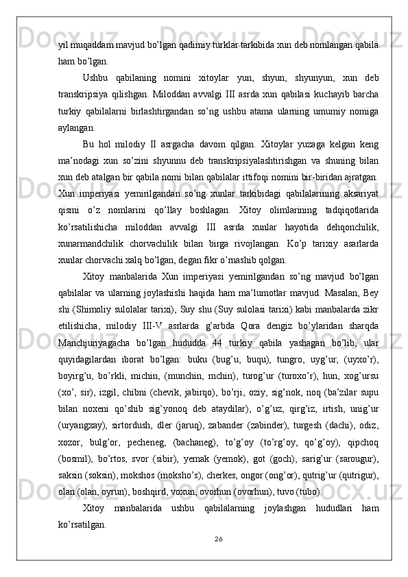 yil muqaddam mavjud bo’lgan qadimiy turklar tarkibida xun deb nomlangan qabila
ham bo’lgan. 
Ushbu   qabilaning   nomini   xitoylar   yun,   shyun,   shyunyun,   xun   deb
transkripsiya   qilishgan.   Miloddan   avvalgi   III   asrda   xun   qabilasi   kuchayib   barcha
turkiy   qabilalarni   birlashtirgandan   so’ng   ushbu   atama   ularning   umumiy   nomiga
aylangan. 
Bu   hol   milodiy   II   asrgacha   davom   qilgan.   Xitoylar   yuzaga   kelgan   keng
ma’nodagi   xun   so’zini   shyunnu   deb   transkripsiyalashtirishgan   va   shuning   bilan
xun deb atalgan bir qabila nomi bilan qabilalar ittifoqi nomini bir-biridan ajratgan.
Xun   imperiyasi   yemirilgandan   so’ng   xunlar   tarkibidagi   qabilalarining   aksariyat
qismi   o’z   nomlarini   qo’llay   boshlagan.   Xitoy   olimlarining   tadqiqotlarida
ko’rsatilishicha   miloddan   avvalgi   III   asrda   xunlar   hayotida   dehqonchilik,
xunarmandchilik   chorvachilik   bilan   birga   rivojlangan.   Ko’p   tarixiy   asarlarda
xunlar chorvachi xalq bo’lgan, degan fikr o’rnashib qolgan.
Xitoy   manbalarida   Xun   imperiyasi   yemirilgandan   so’ng   mavjud   bo’lgan
qabilalar   va   ularning   joylashishi   haqida   ham   ma’lumotlar   mavjud.   Masalan,   Bey
shi  (Shimoliy sulolalar  tarixi), Suy shu (Suy sulolasi  tarixi)  kabi manbalarda zikr
etilishicha,   milodiy   III-V   asrlarda   g’arbda   Qora   dengiz   bo’ylaridan   sharqda
Manchjuriyagacha   bo’lgan   hududda   44   turkiy   qabila   yashagan   bo’lib,   ular
quyidagilardan   iborat   bo’lgan:   buku   (bug’u,   buqu),   tungro,   uyg’ur,   (uyxo’r),
boyirg’u,   bo’rkli,   michin,   (munchin,   mchin),   turog’ur   (turoxo’r),   hun,   xog’ursu
(xo’,   sir),   izgil,   chibni   (chevik,   jabirqo),   bo’rji,   oziy,   sig’nok,   noq   (ba’zilar   supu
bilan   noxeni   qo’shib   sig’yonoq   deb   ataydilar),   o’g’uz,   qirg’iz,   irtish,   unig’ur
(uryangxay),   sirtordush,   dler   (jaruq),   zabander   (zabinder),   turgesh   (dachi),   odiz,
xozor,   bulg’or,   pecheneg,   (bachaneg),   to’g’oy   (to’rg’oy,   qo’g’oy),   qipchoq
(bosmil),   bo’rtos,   svor   (sibir),   yemak   (yemok),   got   (goch),   sarig’ur   (sarougur),
saksin (soksin), mokshos (moksho’s), cherkes, ongor (ong’or), qutrig’ur (qutrigur),
olan (olan, oyrun), boshqird, voxun, ovorhun (ovorhun), tuvo (tubo).
Xitoy   manbalarida   ushbu   qabilalarning   joylashgan   hududlari   ham
ko’rsatilgan.
26