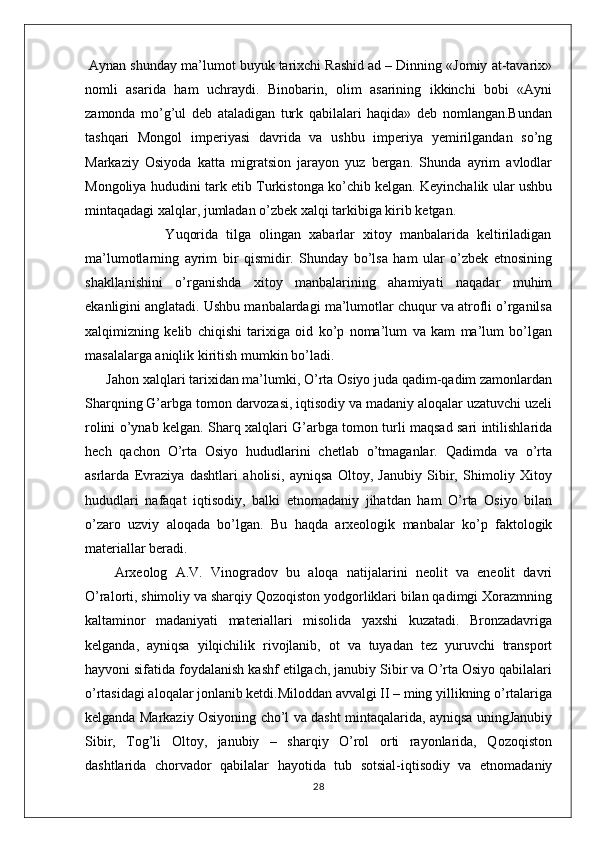  Aynan shunday ma’lumot buyuk tarixchi Rashid ad – Dinning «Jomiy at-tavarix»
nomli   asarida   ham   uchraydi.   Binobarin,   olim   asarining   ikkinchi   bobi   «Ayni
zamonda   mo’g’ul   deb   ataladigan   turk   qabilalari   haqida»   deb   nomlangan.Bundan
tashqari   Mongol   imperiyasi   davrida   va   ushbu   imperiya   yemirilgandan   so’ng
Markaziy   Osiyoda   katta   migratsion   jarayon   yuz   bergan.   Shunda   ayrim   avlodlar
Mongoliya hududini tark etib Turkistonga ko’chib kelgan. Keyinchalik ular ushbu
mintaqadagi xalqlar, jumladan o’zbek xalqi tarkibiga kirib ketgan.
                    Yuqorida   tilga   olingan   xabarlar   xitoy   manbalarida   keltiriladigan
ma’lumotlarning   ayrim   bir   qismidir.   Shunday   bo’lsa   ham   ular   o’zbek   etnosining
shakllanishini   o’rganishda   xitoy   manbalarining   ahamiyati   naqadar   muhim
ekanligini anglatadi. Ushbu manbalardagi ma’lumotlar chuqur va atrofli o’rganilsa
xalqimizning   kelib   chiqishi   tarixiga   oid   ko’p   noma’lum   va   kam   ma’lum   bo’lgan
masalalarga aniqlik kiritish mumkin bo’ladi.
Jahon xalqlari tarixidan ma’lumki, O’rta Osiyo juda qadim-qadim zamonlardan
Sharqning G’arbga tomon darvozasi, iqtisodiy va madaniy aloqalar uzatuvchi uzeli
rolini o’ynab kelgan. Sharq xalqlari G’arbga tomon turli maqsad sari intilishlarida
hech   qachon   O’rta   Osiyo   hududlarini   chetlab   o’tmaganlar.   Qadimda   va   o’rta
asrlarda   Evraziya   dashtlari   aholisi,   ayniqsa   Oltoy,   Janubiy   Sibir,   Shimoliy   Xitoy
hududlari   nafaqat   iqtisodiy,   balki   etnomadaniy   jihatdan   ham   O’rta   Osiyo   bilan
o’zaro   uzviy   aloqada   bo’lgan.   Bu   haqda   arxeologik   manbalar   ko’p   faktologik
materiallar beradi.
  Arxeolog   A.V.   Vinogradov   bu   aloqa   natijalarini   neolit   va   eneolit   davri
O’ralorti, shimoliy va sharqiy Qozoqiston yodgorliklari bilan qadimgi Xorazmning
kaltaminor   madaniyati   materiallari   misolida   yaxshi   kuzatadi.   Bronzadavriga
kelganda,   ayniqsa   yilqichilik   rivojlanib,   ot   va   tuyadan   tez   yuruvchi   transport
hayvoni sifatida foydalanish kashf etilgach, janubiy Sibir va O’rta Osiyo qabilalari
o’rtasidagi aloqalar jonlanib ketdi.Miloddan avvalgi II – ming yillikning o’rtalariga
kelganda Markaziy Osiyoning cho’l va dasht mintaqalarida, ayniqsa uningJanubiy
Sibir,   Tog’li   Oltoy,   janubiy   –   sharqiy   O’rol   orti   rayonlarida,   Qozoqiston
dashtlarida   chorvador   qabilalar   hayotida   tub   sotsial-iqtisodiy   va   etnomadaniy
28 