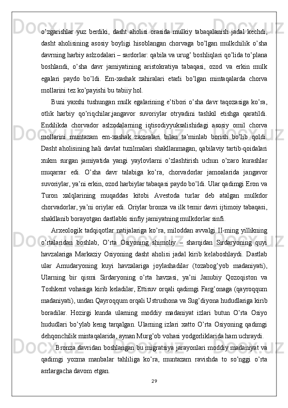 o’zgarishlar   yuz   berdiki,   dasht   aholisi   orasida   mulkiy   tabaqalanish   jadal   kechdi,
dasht   aholisining   asosiy   boyligi   hisoblangan   chorvaga   bo’lgan   mulkchilik   o’sha
davrning harbiy aslzodalari – sardorlar: qabila va urug’ boshliqlari qo’lida to’plana
boshlandi,   o’sha   davr   jamiyatining   aristokratiya   tabaqasi,   ozod   va   erkin   mulk
egalari   paydo   bo’ldi.   Em-xashak   zahiralari   etarli   bo’lgan   mintaqalarda   chorva
mollarini tez ko’payishi bu tabiiy hol. 
Buni   yaxshi   tushungan  mulk egalarining e’tibori  o’sha  davr  taqozasiga   ko’ra,
otlik   harbiy   qo’riqchilar,jangavor   suvoriylar   otryadini   tashkil   etishga   qaratildi.
Endilikda   chorvador   aslzodalarning   iqtisodiyyuksalishidagi   asosiy   omil   chorva
mollarini   muntazam   em-xashak   zaxiralari   bilan   ta’minlab   borish   bo’lib   qoldi.
Dasht aholisining hali davlat tuzilmalari shakllanmagan, qabilaviy tartib-qoidalari
xukm   surgan   jamiyatida   yangi   yaylovlarni   o’zlashtirish   uchun   o’zaro   kurashlar
muqarrar   edi.   O’sha   davr   talabiga   ko’ra,   chorvadorlar   jamoalarida   jangavor
suvoriylar, ya’ni erkin, ozod harbiylar tabaqasi paydo bo’ldi. Ular qadimgi Eron va
Turon   xalqlarining   muqaddas   kitobi   Avestoda   turlar   deb   atalgan   mulkdor
chorvadorlar, ya’ni oriylar edi. Oriylar bronza va ilk temir davri ijtimoiy tabaqasi,
shakllanib borayotgan dastlabki sinfiy jamiyatning mulkdorlar sinfi.
Arxeologik  tadqiqotlar  natijalariga ko’ra, miloddan  avvalgi  II-ming yillikning
o’rtalaridan   boshlab,   O’rta   Osiyoning   shimoliy   –   sharqidan   Sirdaryoning   quyi
havzalariga   Markaziy   Osiyoning   dasht   aholisi   jadal   kirib   kelaboshlaydi.   Dastlab
ular   Amudaryoning   kuyi   havzalariga   joylashadilar   (tozabog’yob   madaniyati),
Ularning   bir   qismi   Sirdaryoning   o’rta   havzasi,   ya’ni   Janubiy   Qozoqiston   va
Toshkent vohasiga kirib keladilar, Ettisuv orqali qadimgi Farg’onaga (qayroqqum
madaniyati), undan Qayroqqum orqali Ustrushona va Sug’diyona hududlariga kirib
boradilar.   Hozirgi   kunda   ularning   moddiy   madaniyat   izlari   butun   O’rta   Osiyo
hududlari   bo’ylab   keng   tarqalgan.   Ularning   izlari   xatto   O’rta   Osiyoning   qadimgi
dehqonchilik mintaqalarida, aynan Murg’ob vohasi yodgorliklarida ham uchraydi.
   Bronza davridan boshlangan bu migratsiya jarayonlari moddiy madaniyat va
qadimgi   yozma   manbalar   tahliliga   ko’ra,   muntazam   ravishda   to   so’nggi   o’rta
asrlargacha davom etgan.
29 