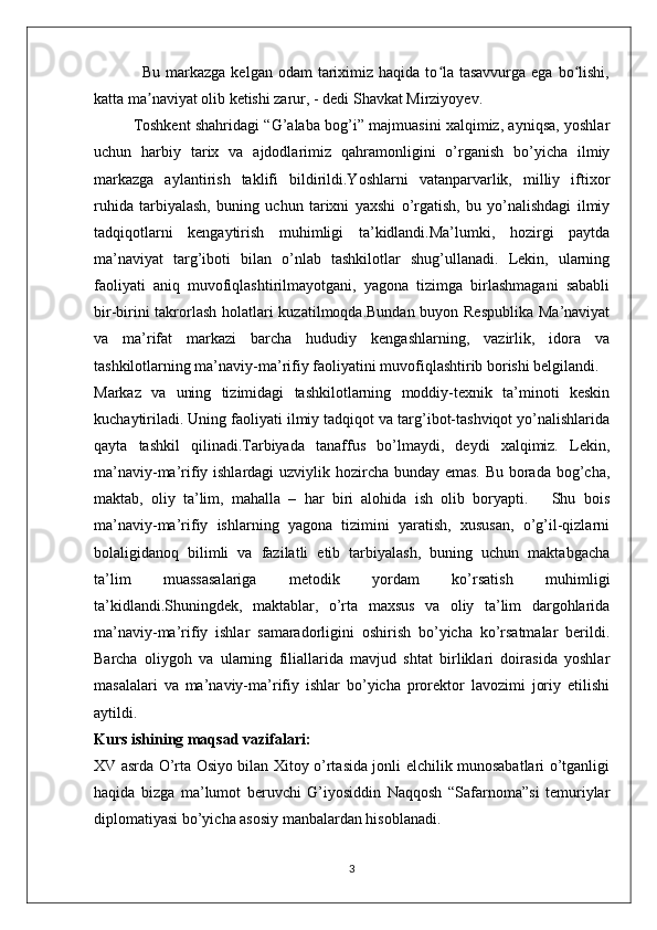                  Bu markazga kelgan  odam  tariximiz haqida to la tasavvurga  ega bo lishi,ʻ ʻ
katta ma naviyat olib ketishi zarur, - dedi Shavkat Mirziyoyev.	
ʼ
Toshkent shahridagi “G’alaba bog’i” majmuasini xalqimiz, ayniqsa, yoshlar
uchun   harbiy   tarix   va   ajdodlarimiz   qahramonligini   o’rganish   bo’yicha   ilmiy
markazga   aylantirish   taklifi   bildirildi.Yoshlarni   vatanparvarlik,   milliy   iftixor
ruhida   tarbiyalash,   buning   uchun   tarixni   yaxshi   o’rgatish,   bu   yo’nalishdagi   ilmiy
tadqiqotlarni   kengaytirish   muhimligi   ta’kidlandi.Ma’lumki,   hozirgi   paytda
ma’naviyat   targ’iboti   bilan   o’nlab   tashkilotlar   shug’ullanadi.   Lekin,   ularning
faoliyati   aniq   muvofiqlashtirilmayotgani,   yagona   tizimga   birlashmagani   sababli
bir-birini  takrorlash  holatlari kuzatilmoqda.Bundan buyon Respublika  Ma’naviyat
va   ma’rifat   markazi   barcha   hududiy   kengashlarning,   vazirlik,   idora   va
tashkilotlarning ma’naviy-ma’rifiy faoliyatini muvofiqlashtirib borishi belgilandi.
Markaz   va   uning   tizimidagi   tashkilotlarning   moddiy-texnik   ta’minoti   keskin
kuchaytiriladi. Uning faoliyati ilmiy tadqiqot va targ’ibot-tashviqot yo’nalishlarida
qayta   tashkil   qilinadi.Tarbiyada   tanaffus   bo’lmaydi,   deydi   xalqimiz.   Lekin,
ma’naviy-ma’rifiy ishlardagi uzviylik hozircha bunday emas. Bu borada bog’cha,
maktab,   oliy   ta’lim,   mahalla   –   har   biri   alohida   ish   olib   boryapti.       Shu   bois
ma’naviy-ma’rifiy   ishlarning   yagona   tizimini   yaratish,   xususan,   o’g’il-qizlarni
bolaligidanoq   bilimli   va   fazilatli   etib   tarbiyalash,   buning   uchun   maktabgacha
ta’lim   muassasalariga   metodik   yordam   ko’rsatish   muhimligi
ta’kidlandi.Shuningdek,   maktablar,   o’rta   maxsus   va   oliy   ta’lim   dargohlarida
ma’naviy-ma’rifiy   ishlar   samaradorligini   oshirish   bo’yicha   ko’rsatmalar   berildi.
Barcha   oliygoh   va   ularning   filiallarida   mavjud   shtat   birliklari   doirasida   yoshlar
masalalari   va   ma’naviy-ma’rifiy   ishlar   bo’yicha   prorektor   lavozimi   joriy   etilishi
aytildi.
Kurs ishining maqsad vazifalari:
XV asrda O’rta Osiyo bilan Xitoy o’rtasida jonli elchilik munosabatlari o’tganligi
haqida   bizga   ma’lumot   beruvchi   G’iyosiddin   Naqqosh   “Safarnoma”si   temuriylar
diplomatiyasi bo’yicha asosiy manbalardan hisoblanadi. 
3 