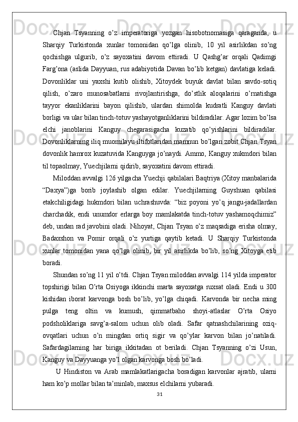 Chjan   Tsyanning   o’z   imperatoriga   yozgan   hisobotnomasiga   qaraganda,   u
Sharqiy   Turkistonda   xunlar   tomonidan   qo’lga   olinib,   10   yil   asirlikdan   so’ng
qochishga   ulgurib,   o’z   sayoxatini   davom   ettiradi.   U   Qashg’ar   orqali   Qadimgi
Farg’ona (aslida Dayyuan, rus adabiyotida Davan bo’lib ketgan) davlatiga keladi.
Dovonliklar   uni   yaxshi   kutib   olishib,   Xitoydek   buyuk   davlat   bilan   savdo-sotiq
qilish,   o’zaro   munosabatlarni   rivojlantirishga,   do’stlik   aloqalarini   o’rnatishga
tayyor   ekanliklarini   bayon   qilishib,   ulardan   shimolda   kudratli   Kanguy   davlati
borligi va ular bilan tinch-totuv yashayotganliklarini bildiradilar. Agar lozim bo’lsa
elchi   janoblarini   Kanguy   chegarasigacha   kuzatib   qo’yishlarini   bildiradilar.
Dovonliklarning iliq muomilayu-iltifotlaridan mamnun bo’lgan zobit Chjan Tsyan
dovonlik hamrox kuzatuvida Kanguyga jo’naydi. Ammo, Kanguy xukmdori bilan
til topaolmay, Yuechjilarni qidirib, sayoxatini davom ettiradi.
Miloddan avvalgi 126 yilgacha Yuechji qabilalari Baqtriya (Xitoy manbalarida
“Daxya”)ga   borib   joylashib   olgan   edilar.   Yuechjilarning   Guyshuan   qabilasi
etakchiligidagi   hukmdori   bilan   uchrashuvda:   “biz   poyoni   yo’q   jangu-jadallardan
charchadik,   endi   unumdor   erlarga   boy   mamlakatda   tinch-totuv   yashamoqchimiz”
deb, undan rad javobini oladi. Nihoyat, Chjan Tsyan o’z maqsadiga erisha olmay,
Badaxshon   va   Pomir   orqali   o’z   yurtiga   qaytib   ketadi.   U   Sharqiy   Turkistonda
xunlar   tomonidan   yana   qo’lga   olinib,   bir   yil   asirlikda   bo’lib,   so’ng   Xitoyga   etib
boradi.
Shundan so’ng 11 yil o’tdi. Chjan Tsyan miloddan avvalgi 114 yilda imperator
topshirigi   bilan   O’rta  Osiyoga   ikkinchi   marta  sayoxatga   ruxsat   oladi.   Endi   u  300
kishidan   iborat   karvonga   bosh   bo’lib,   yo’lga   chiqadi.   Karvonda   bir   necha   ming
pulga   teng   oltin   va   kumush,   qimmatbaho   shoyi-atlaslar   O’rta   Osiyo
podsholiklariga   savg’a-salom   uchun   olib   oladi.   Safar   qatnashchilarining   oziq-
ovqatlari   uchun   o’n   mingdan   ortiq   sigir   va   qo’ylar   karvon   bilan   jo’natiladi.
Safardagilarning   har   biriga   ikkitadan   ot   beriladi.   Chjan   Tsyanning   o’zi   Usun,
Kanguy va Dayyuanga yo’l olgan karvonga bosh bo’ladi.
  U   Hindiston   va   Arab   mamlakatlarigacha   boradigan   karvonlar   ajratib,   ularni
ham ko’p mollar bilan ta’minlab, maxsus elchilarni yubaradi. 
31 