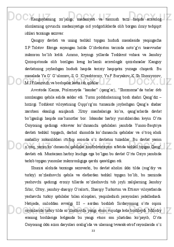 Kanguylarning   xo’jaligi,   madaniyati   va   turmush   tarzi   haqida   arxeolog
olimlarning qovunchi  madaniyatiga oid yodgorliklarda olib borgan ilmiy tadqiqot
ishlari taxsinga sazovar. 
Qanguy   davlati   va   uning   tashkil   topgan   hududi   masalasida   yaqingacha
S.P.Tolstov   fikriga   suyangan   holda   O’zbekiston   tarixida   noto’g’ri   tasavvurlar
xukmron   bo’lib   keldi.   Ammo,   keyingi   yillarda   Toshkent   vohasi   va   Janubiy
Qozoqistonda   olib   borilgan   keng   ko’lamli   arxeologik   qozishmalar   Kanguy
davlatining   joylashgan   hududi   haqida   tarixiy   haqiqatni   yuzaga   chiqardi.   Bu
masalada Ya.G’ G’ulomov, S. G. Klyashtorniy, Yu.F.Buryakov, K.Sh.Shoniyozov,
M.I.Filanovich va boshqalar katta ish qildilar.
Avestoda   Kanxa,   Ptolemeyda   “kandar”   (qang’ar),   “Shoxnoma”da   turlar   deb
nomlangan qabila aslida saklar edi. Turon podsholarining bosh shahri Qang’diz –
hozirgi   Toshkent   viloyatining   Oqqo’rg’on   tumanida   joylashgan   Qang’a   shahar
xarobasi   ekanligi   aniqlandi.   Xitoy   manbalariga   ko’ra,   qang’arlarda   davlat
bo’lganligi   haqida   ma’lumotlar   bor.   Iskandar   harbiy   yurishlaridan   keyin   O’rta
Osiyoning   qadimgi   erksevar   ko’chmanchi   qabilalari   janubda   Yunon-Baqtriya
davlati   tashkil   topgach,   darhol   shimolda   ko’chmanchi   qabilalar   va   o’troq   aholi
mahalliy   xokimliklari   ittifoqi   asosida   o’z   davlatini   tuzadilar.   Bu   davlat   yarim
o’troq, yarim ko’chmanchi qabilalar konfederatsiyasi sifatida tashkil topgan Qang’
davlati edi. Muntazam harbiy kuchga ega bo’lgan bu davlat O’rta Osiyo janubida
tarkib topgan yunonlar xukmronligiga qarshi qaratilgan edi.
Shunisi   alohida   taxsinga   sazovarki,   bu   davlat   aholisi   ikki   tilda   (sug’diy   va
turkiy)   so’zlashuvchi   qabila   va   elatlardan   tashkil   topgan   bo’lib,   bu   zaminda
yashovchi   qadimgi   eroniy   tillarda   so’zlashuvchi   tub   joyli   xalqlarning   Janubiy
Sibir,  Oltoy,  janubiy-sharqiy O’ralorti, Sharqiy Turkiston  va  Ettisuv  viloyatlarida
yashavchi   turkiy   qabilalar   bilan   aloqalari,   yaqinlashish   jarayonlari   jadallashadi.
Natijada,   miloddan   avvalgi   III   –   asrdan   boshlab   Sirdaryoning   o’rta   oqimi
rayonlarida turkiy tilda so’zlashuvchi yangi etnos vujudga kela boshlaydi. Milodiy
eraning   boshlariga   kelganda   bu   yangi   etnos   son   jihatidan   ko’payib,   O’rta
Osiyoning ikki azim daryolari oralig’ida va ularning tevarak-atrof rayonlarida o’z
33 