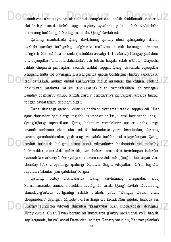 ustunligini   ta’minlaydi   va   ular   alohida   qang’ar   elati   bo’lib   shakllanadi.   Ana   shu
elat   birligi   asosida   tarkib   topgan   siyosiy   uyushma,   ya’ni   o’zbek   davlatchilik
tizimining boshlangich kurtagi mana shu Qang’ davlati edi.
Qadimgi   manbalarda   Qang’   davlatining   qanday   idora   qilinganligi,   davlat
tuzilishi   qanday   bo’lganligi   to’g’risida   ma’lumotlar   etib   kelmagan.   Ammo,
to’ng’ich   Xan   sulolasi   tarixida   (miloddan   avvalgi   II-I   asrlarda)   Kanguy   podshosi
o’z   oqsoqollari   bilan   maslahatlashib   ish   tutishi   haqida   eslab   o’tiladi.   Osiyocha
ishlab   chiqarish   printsiplari   asosida   tashkil   topgan   Qang’   davlatida   oqsoqollar
kengashi   katta   rol   o’ynagan.   Bu   kengashda   qabila   boshliqlari,   harbiy   sarkardalar
faol   qatnashib,   muhim   davlat   ahamiyatiga   molik   masalalar   hal   etilgan.   Podsho
hokimiyati   maslaxat   majlisi   (anchumana)   bilan   hamnafaslikda   ish   yuritgan.
Bunday   boshqaruv   uslubi   tarixda   harbiy   demokratiya   printsiplari   asosida   tashkil
topgan davlat tizimi deb nom olgan.
Qang’ davlatiga qarashli erlar bir necha viloyatlardan tashkil  topgan edi. Ular
agar   chorvador   qabilalarga   tegishli   mintaqalar   bo’lsa,   ularni   boshqarish   jabg’u
(yabg’u)larga   topshirilgan.   Qang’   hokonlari   mamlakatni   ana   shu   jabg’ularga
tayanib   boshqarar   ekan,   ular,   odatda,   hokonlarga   yaqin   kishilardan,   ularning
qavmu-qorindoshlaridan,   yirik   urug’   va   qabila   boshliklaridan   tayinlangan.   Qang’
davlati   tarkibida   bo’lgan   o’troq   aholi   viloyatlarini   boshqarish   esa   mahalliy
hokimliklar   tasarrufida   qoldirilib,   ular   hokon   tomonidan   tayinlangan   tudunlar
nazoratida markaziy hokimiyatga muntazam ravishda soliq (boj) to’lab turgan. Ana
shunday   tobe   viloyatlarga   qadimgi   Xorazm,   Sug’d   viloyatlari,   O’rol   tog’oldi
rayonlari (alanlar, yan qabilalari) kirgan.
Qadimgi   Xitoy   manbalarida   Qang’   davlatining   chegaralari   aniq
ko’rsatilmasada,   ammo,   miloddan   avvalgi   II-   asrda   Qang’   davlati   Dovonning
shimoliy-g’arbida   bo’lganligi   eslatib   o’tiladi,   ya’ni   “Kanguy   Davan   bilan
chegaradosh” deyilgan. Milodiy I-III asrlarga oid kichik Xan sulolasi  tarixida esa
Sharqiy   Turkiston   viloyati   shimolda   “kang’uylar   bilan   chegaradosh”   deyilgan.
Xitoy   elchisi   Chjan   Tsyan   bergan   ma’lumotlarda   g’arbiy   meridional   yo’li   haqida
gap ketganda, bu yo’l avval Davandan, so’ngra Kanguydan o’tib, Yantsay (alanlar)
34 