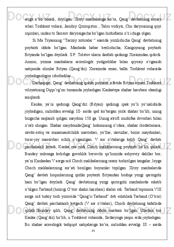 eriga   o’tib   boradi,   deyilgan.   Xitoy   manbalariga   ko’ra,   Qang’   davlatining   asosiy
erlari Toshkent vohasi, Janubiy Qozoqiston , Talos vodiysi, Chu daryosining quyi
oqimlari, undan to Sarisuv daryosigacha bo’lgan hududlarni o’z ichiga olgan.
  Si   Ma   Tsyanning  “Tarixiy  xotiralar   “  asarida   yozilishicha   Qang’   davlatining
poytaxti   ikkita   bo’lgan.   Manbada   habar   berilishicha,   Kanguyning   poytaxti
Bityanda bo’lgan deyiladi. S P. Tolstov ularni dastlab qadimgi Xorazmdan qidirdi.
Ammo,   yozma   manbalarni   arxeologik   yodgorliklar   bilan   qiyosiy   o’rganish
natijasida   olimlar   Bityan   (Qang’diz)   Xorazmda   emas,   balki   Toshkent   vohasida
joylashganligini isbotladilar. 
 Darhaqiqat, Qang’ davlatining qishki poytaxti sifatida Bityan aynan Toshkent
viloyatining Oqqo’rg’on tumanida joylashgan Kankatepa shahar harobasi ekanligi
aniqlandi.
Kanka,   ya’ni   qadimgi   Qang’diz   (Bityan)   qadimgi   ipak   yo’li   yo’nalishida
joylashgan,   miloddan   avvalgi   III-   asrda   qad   ko’targan   yirik   shahar   bo’lib,   uning
bizgacha   saqlanib   qolgan   maydoni   150   ga.   Uning   atrofi   mudofaa   devorlari   bilan
o’rab   olingan.   Shahar   maydonidaQang’   hokonining   o’rdasi,   shahar   ibodatxonasi,
savdo-sotiq   va   xunarmandchilik   mavzelari,   yo’llar,   xavuzlar,   bozor   maydonlari,
turor-joy   massivlari   ochib   o’rganilgan.   V   asr   o’rtalariga   kelib   Qang’   davlati
parchalanib   ketadi,   Kanka   esa   endi   Choch   maliklarining   poytaxti   bo’lib   qoladi.
Bunday   xulosaga   kelishga   guvohlik   beruvchi   qo’limizda   ashyoviy   dalillar   bor,
ya’ni Kankadan V asrga oid Choch malikalarining rasmi tushirilgan tangalar, loyga
Choch   malikalarining   sur’ati   bosilgan   buyumlar   topilgan.   Xitoy   manbalarida
Qang’   davlati   hoqonlarining   qishki   poytaxti   Bityandan   boshqa   yozgi   qarorgohi
ham   bo’lgan   deyiladi.   Qang’   davlatining   yozgi   qarorgohi   manbalarda   eslatib
o’tilgan Tarband (hozirgi O’tror shahri harobasi) shahri edi. Tarband toponimi VIII
asrga   oid   turkiy   tosh   yozuvida   “Qang’u-Tarband”   deb   eslatiladi.Tarband   (O’tror)
Qang’   davlati   parchalanib   ketgach   (V   asr   o’rtalari),   Choch   davlatining   tarkibida
qoladi.Shunday   qilib,   Qang’   davlatining   ikkita   markazi   bo’lgan.   Ulardan   biri
Kanka (Qang’diz) bo’lib, u Toshkent vohasida, Sirdaryoga yaqin erda joylashgan.
Bu   shahar   arxeologik   tadqiqot   natijalariga   ko’ra,   miloddan   avvalgi   III   –   asrda
35