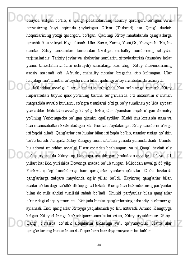 bunyod   etilgan   bo’lib,   u   Qang’   podsholarining   doimiy   qarorgohi   bo’lgan.   Aris
daryosining   kuyi   oqimida   joylashgan   O’tror   (Tarband)   esa   Qang’   davlati
hoqonlarining   yozgi   qarorgohi   bo’lgan.   Qadimgi   Xitoy   manbalarida   qang’arlarga
qarashli   5   ta   viloyat   tilga   olinadi.   Ular   Susie,   Fumu,   Yuni,Gi,   Yuegan   bo’lib,   bu
nomlar   Xitoy   tarixchilari   tomonidan   berilgan   mahalliy   nomlarning   xitoycha
tarjimalaridir. Tarixiy joylar va shaharlar nomlarini xitoylashtirish (shunday holat
yunon   tarixchilarida   ham   uchraydi)   xansularga   xos   ulug’   Xitoy   shovinizmining
asosiy   maqsadi   edi.   Afsuski,   mahalliy   nomlar   bizgacha   etib   kelmagan.   Ular
haqidagi ma’lumotlar xitoycha nom bilan qadimgi xitoy manbalarida uchraydi.
Miloddan   avvalgi   I   asr   o’rtalarida   to’ng’ich   Xan   sulolasiga   mansub   Xitoy
imperatorlari   buyuk   ipak   yo’lining   barcha   bo’g’inlarida   o’z   nazoratini   o’rnatish
maqsadida avvalo hunlarni, so’ngra usunlarni o’ziga bo’y sundirish yo’lida siyosat
yuritadilar. Miloddan avvalgi 59 yilga kelib, ular Tyanshan orqali o’tgan shimoliy
yo’lning   Yorkentgacha   bo’lgan   qismini   egallaydilar.   Xuddi   shu   kezlarda   usun   va
hun munosabatlari keskinlashgan edi. Bundan foydalangan Xitoy usunlarni o’ziga
ittifoqchi qiladi. Qang’arlar esa hunlar bilan ittifoqda bo’lib, usunlar ustiga qo’shin
tortib boradi. Natijada Xitoy-Kanguy munosabatlari yanada yomonlashadi. Chunki
bu   adovat   miloddan   avvalgi   II   asr   oxiridan   boshlangan,   ya’ni   Qang’   davlati   o’z
tashqi   siyosatida   Xitoyning   Dovonga   uyushtirgan   (miloddan   avvalgi   104   va   101
yillar) har ikki yurishida Dovonga madad bo’lib turgan. Miloddan avvalgi 65 yilgi
Yorkent   qo’zg’olonchilariga   ham   qang’arlar   yordam   qiladilar.   O’sha   kezlarda
qang’arlarga   xalqaro   maydonda   og’ir   yillar   bo’ldi.   Keyinroq   qang’arlar   bilan
xunlar o’rtasidagi do’stlik ittifoqiga zil ketadi. Bunga hun hukmdorining parfyanlar
bilan   do’stlik   ahdini   tuzilishi   sabab   bo’ladi.   Chunki   parfyanlar   bilan   qang’arlar
o’rtasidagi aloqa yomon edi. Natijada hunlar qang’arlarning ashaddiy dushmoniga
aylanadi. Endi qang’arlar Xitoyga yaqinlashish yo’lini axtaradi. Ammo, Kanguyga
kelgan   Xitoy   elchisiga   ko’rsatilganmunosabatni   eslab,   Xitoy   siysatdonlari   Xitoy-
Qang’   o’rtasida   do’stlik   aloqalarini   tiklashga   yo’l   qo’ymaydilar.   Hatto   ular
qang’arlarning hunlar bilan ittifoqini ham buzishga muyassar bo’ladilar.
36
