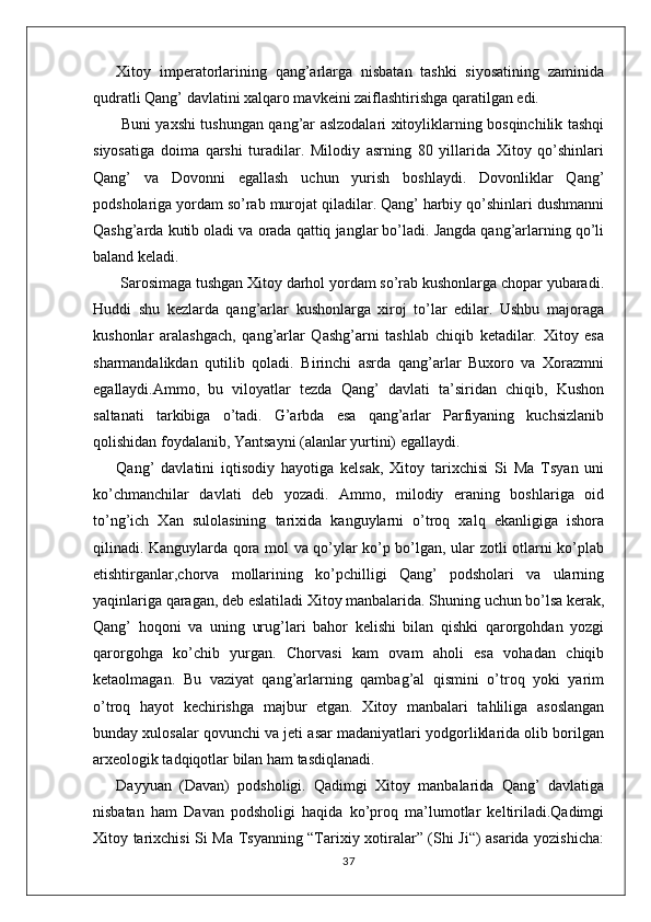 Xitoy   imperatorlarining   qang’arlarga   nisbatan   tashki   siyosatining   zaminida
qudratli Qang’ davlatini xalqaro mavkeini zaiflashtirishga qaratilgan edi.
  Buni yaxshi tushungan qang’ar aslzodalari xitoyliklarning bosqinchilik tashqi
siyosatiga   doima   qarshi   turadilar.   Milodiy   asrning   80   yillarida   Xitoy   qo’shinlari
Qang’   va   Dovonni   egallash   uchun   yurish   boshlaydi.   Dovonliklar   Qang’
podsholariga yordam so’rab murojat qiladilar. Qang’ harbiy qo’shinlari dushmanni
Qashg’arda kutib oladi va orada qattiq janglar bo’ladi. Jangda qang’arlarning qo’li
baland keladi.
 Sarosimaga tushgan Xitoy darhol yordam so’rab kushonlarga chopar yubaradi.
Huddi   shu   kezlarda   qang’arlar   kushonlarga   xiroj   to’lar   edilar.   Ushbu   majoraga
kushonlar   aralashgach,   qang’arlar   Qashg’arni   tashlab   chiqib   ketadilar.   Xitoy   esa
sharmandalikdan   qutilib   qoladi.   Birinchi   asrda   qang’arlar   Buxoro   va   Xorazmni
egallaydi.Ammo,   bu   viloyatlar   tezda   Qang’   davlati   ta’siridan   chiqib,   Kushon
saltanati   tarkibiga   o’tadi.   G’arbda   esa   qang’arlar   Parfiyaning   kuchsizlanib
qolishidan foydalanib, Yantsayni (alanlar yurtini) egallaydi.
Qang’   davlatini   iqtisodiy   hayotiga   kelsak,   Xitoy   tarixchisi   Si   Ma   Tsyan   uni
ko’chmanchilar   davlati   deb   yozadi.   Ammo,   milodiy   eraning   boshlariga   oid
to’ng’ich   Xan   sulolasining   tarixida   kanguylarni   o’troq   xalq   ekanligiga   ishora
qilinadi. Kanguylarda qora mol va qo’ylar ko’p bo’lgan, ular zotli otlarni ko’plab
etishtirganlar,chorva   mollarining   ko’pchilligi   Qang’   podsholari   va   ularning
yaqinlariga qaragan, deb eslatiladi Xitoy manbalarida. Shuning uchun bo’lsa kerak,
Qang’   hoqoni   va   uning   urug’lari   bahor   kelishi   bilan   qishki   qarorgohdan   yozgi
qarorgohga   ko’chib   yurgan.   Chorvasi   kam   ovam   aholi   esa   vohadan   chiqib
ketaolmagan.   Bu   vaziyat   qang’arlarning   qambag’al   qismini   o’troq   yoki   yarim
o’troq   hayot   kechirishga   majbur   etgan.   Xitoy   manbalari   tahliliga   asoslangan
bunday xulosalar qovunchi va jeti asar madaniyatlari yodgorliklarida olib borilgan
arxeologik tadqiqotlar bilan ham tasdiqlanadi.
Dayyuan   (Davan)   podsholigi.   Qadimgi   Xitoy   manbalarida   Qang’   davlatiga
nisbatan   ham   Davan   podsholigi   haqida   ko’proq   ma’lumotlar   keltiriladi.Qadimgi
Xitoy tarixchisi Si Ma Tsyanning “Tarixiy xotiralar” (Shi Ji“) asarida yozishicha:
37 