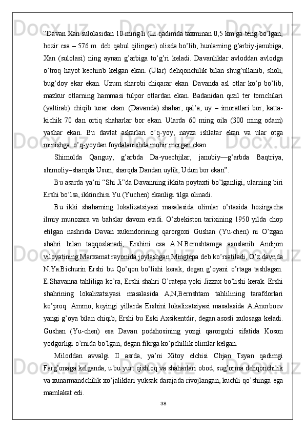 “Davan Xan sulolasidan 10 ming li (Li qadimda taxminan 0,5 km ga teng bo’lgan,
hozir esa – 576 m. deb qabul qilingan) olisda bo’lib, hunlarning g’arbiy-janubiga,
Xan   (sulolasi)   ning   aynan   g’arbiga   to’g’ri   keladi.   Davanliklar   avloddan   avlodga
o’troq   hayot   kechirib   kelgan   ekan.   (Ular)   dehqonchilik   bilan   shug’ullanib,   sholi,
bug’doy   ekar   ekan.   Uzum   sharobi   chiqarar   ekan.   Davanda   asl   otlar   ko’p   bo’lib,
mazkur   otlarning   hammasi   tulpor   otlardan   ekan.   Badanidan   qizil   ter   tomchilari
(yaltirab)   chiqib   turar   ekan.   (Davanda)   shahar,   qal’a,   uy   –   imoratlari   bor,   katta-
kichik   70   dan   ortiq   shaharlar   bor   ekan.   Ularda   60   ming   oila   (300   ming   odam)
yashar   ekan.   Bu   davlat   askarlari   o’q-yoy,   nayza   ishlatar   ekan   va   ular   otga
minishga, o’q-yoydan foydalanishda mohir mergan ekan. 
Shimolda   Qanguy,   g’arbda   Da-yuechjilar,   janubiy—g’arbda   Baqtriya,
shimoliy–sharqda Usun, sharqda Dandan uylik, Udun bor ekan”.
Bu asarda ya’ni “Shi Ji”da Davanning ikkita poytaxti bo’lganligi, ularning biri
Ershi bo’lsa, ikkinchisi Yu (Yuchen) ekanligi tilga olinadi. 
Bu   ikki   shaharning   lokalizatsiyasi   masalasida   olimlar   o’rtasida   hozirgacha
ilmiy   munozara   va   bahslar   davom   etadi.   O’zbekiston   tarixining   1950   yilda   chop
etilgan   nashrida   Davan   xukmdorining   qarorgoxi   Gushan   (Yu-chen)   ni   O’zgan
shahri   bilan   taqqoslanadi,   Ershini   esa   A.N.Bernshtamga   asoslanib   Andijon
viloyatining Marxamat rayonida joylashgan Mingtepa deb ko’rsatiladi, O’z davrida
N.Ya.Bichurin   Ershi   bu   Qo’qon   bo’lishi   kerak,   degan   g’oyani   o’rtaga   tashlagan.
E.Shavanna tahliliga ko’ra, Ershi shahri O’ratepa yoki Jizzax bo’lishi kerak. Ershi
shahrining   lokalizatsiyasi   masalasida   A,N,Bernshtam   tahlilining   tarafdorlari
ko’proq.   Ammo,   keyingi   yillarda   Ershini   lokalizatsiyasi   masalasida   A.Anorboev
yangi g’oya bilan chiqib, Ershi bu Eski Axsikentdir, degan asosli xulosaga keladi.
Gushan   (Yu-chen)   esa   Davan   podshosining   yozgi   qarorgohi   sifatida   Koson
yodgorligi o’rnida bo’lgan, degan fikrga ko’pchillik olimlar kelgan.
Miloddan   avvalgi   II   asrda,   ya’ni   Xitoy   elchisi   Chjan   Tsyan   qadimgi
Farg’onaga kelganda, u bu yurt qishloq va shaharlari obod, sug’orma dehqonchilik
va xunarmandchilik xo’jaliklari yuksak darajada rivojlangan, kuchli qo’shinga ega
mamlakat edi.
38 