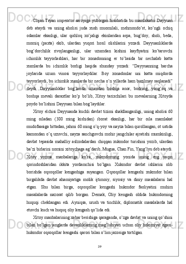 Chjan Tsyan imperator saroyiga yuborgan hisobatida bu mamlakatni Dayyuan
deb   ataydi   va   uning   aholisi   juda   xush   muomilali,   mehmondo’st,   ko’ngli   ochiq
odamlar   ekanligi,   ular   qishloq   xo’jaligi   ekinlaridan   arpa,   bug’doy,   sholi,   beda,
momiq   (paxta)   ekib,   ulardan   yuqori   hosil   olishlarini   yozadi.   Dayyuanliklarda
bog’dorchilik   rivojlanganligi,   ular   uzumdan   kishini   kayfiyatini   ko’taruvchi
ichimlik   tayyorlashlari,   har   bir   xonadonning   er   to’lasida   bir   nechalab   katta
xumlarda   bu   ichimlik   borligi   haqida   shunday   yozadi:   “Dayyuanning   barcha
joylarida   uzum   vinosi   tayyorlaydilar.   Boy   xonadonlar   uni   katta   miqdorda
tayyorlaydi, bu ichimlik xumlarda bir necha o’n yillarda ham buzilmay saqlanadi”
deydi.   Dayyuanliklar   bog’larida   uzumdan   boshqa   anor,   bodring,   yong’oq   va
boshqa   mevali   daraxtlar   ko’p   bo’lib,   Xitoy   tarixchilari   bu   mevalarning   Xitoyda
poydo bo’lishini Dayyuan bilan bog’laydilar.
Xitoy elchisi Dayyuanda kuchli davlat tizimi shakllanganligi, uning aholisi 60
ming   oiladan   (300   ming   kishidan)   iborat   ekanligi,   har   bir   oila   mamlakat
mudofaasiga bittadan, jahmi 60 ming o’q-yoy va nayza bilan qurollangan, ot ustida
kamondan o’q uzuvchi, nayza sanchguvchi  mohir jangchilar ajratishi mumkinligi,
davlat   tepasida   mahalliy   aslzodalardan   chiqqan   xukmdor   turishini   yozib,   ulardan
ba’zi birlarini nomini xitoychaga ag’darib, Mugua, Chan Fin, Yang’lyu deb ataydi.
Xitoy   yozma   manbalariga   ko’ra,   xukmdorning   yonida   uning   eng   yaqin
qorindoshlaridan   ikkita   yordamchisi   bo’lgan.   Xukmdor   davlat   ishlarini   olib
borishda   oqsoqollar   kengashiga   suyangan.   Oqsoqollar   kengashi   xukmdor   bilan
birgalikda   davlat   ahamiyatiga   molik   ijtimoiy,   siyosiy   va   diniy   masalalarni   hal
etgan.   Shu   bilan   birga,   oqsoqollar   kengashi   hukmdor   faoliyatini   muhim
masalalarda   nazorat   qilib   borgan.   Demak,   Oliy   kengash   oldida   hukmdorning
huquqi   cheklangan   edi.   Ayniqsa,   urush   va   tinchlik,   diplomatik   masalalarda   hal
etuvchi kuch va huquq oliy kengash qo’lida edi.
Xitoy manbalarining xabar berishiga qaraganda, o’zga davlat va uning qo’shini
bilan bo’lgan janglarda davanliklarning mag’lubiyati  uchun oliy hokimiyat  egasi-
hukmdor oqsoqollar kengashi qarori bilan o’lim jazosiga tortilgan.
39 