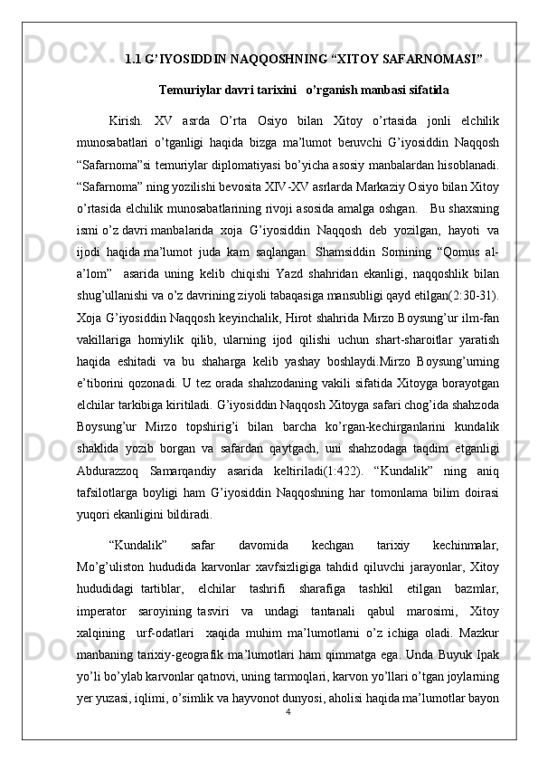 1.1 G’IYOSIDDIN NAQQOSHNING “XITOY SAFARNOMASI”
Temuriylar davri tarixini   o’rganish manbasi sifatida
Kirish.   XV   asrda   O’rta   Osiyo   bilan   Xitoy   o’rtasida   jonli   elchilik
munosabatlari   o’tganligi   haqida   bizga   ma’lumot   beruvchi   G’iyosiddin   Naqqosh
“Safarnoma”si temuriylar diplomatiyasi bo’yicha asosiy manbalardan hisoblanadi.
“Safarnoma” ning yozilishi bevosita XIV-XV asrlarda Markaziy Osiyo bilan Xitoy
o’rtasida elchilik munosabatlarining rivoji asosida amalga oshgan.     Bu shaxsning
ismi o’z davri manbalarida  xoja  G’iyosiddin  Naqqosh  deb  yozilgan,  hayoti  va
ijodi  haqida ma’lumot  juda  kam  saqlangan.  Shamsiddin  Somining  “Qomus  al-
a’lom”     asarida   uning   kelib   chiqishi   Yazd   shahridan   ekanligi,   naqqoshlik   bilan
shug’ullanishi va o’z davrining ziyoli tabaqasiga mansubligi qayd etilgan(2:30-31).
Xoja G’iyosiddin Naqqosh keyinchalik, Hirot shahrida Mirzo Boysung’ur ilm-fan
vakillariga   homiylik   qilib,   ularning   ijod   qilishi   uchun   shart-sharoitlar   yaratish
haqida   eshitadi   va   bu   shaharga   kelib   yashay   boshlaydi.Mirzo   Boysung’urning
e’tiborini   qozonadi.  U  tez  orada  shahzodaning  vakili  sifatida  Xitoyga  borayotgan
elchilar tarkibiga kiritiladi. G’iyosiddin Naqqosh Xitoyga safari chog’ida shahzoda
Boysung’ur   Mirzo   topshirig’i   bilan   barcha   ko’rgan-kechirganlarini   kundalik
shaklida   yozib   borgan   va   safardan   qaytgach,   uni   shahzodaga   taqdim   etganligi
Abdurazzoq   Samarqandiy   asarida   keltiriladi(1:422).   “Kundalik”   ning   aniq
tafsilotlarga   boyligi   ham   G’iyosiddin   Naqqoshning   har   tomonlama   bilim   doirasi
yuqori ekanligini bildiradi.
“Kundalik”       safar       davomida       kechgan       tarixiy       kechinmalar,
Mo’g’uliston   hududida   karvonlar   xavfsizligiga   tahdid   qiluvchi   jarayonlar,   Xitoy
hududidagi   tartiblar,     elchilar     tashrifi     sharafiga     tashkil     etilgan     bazmlar,
imperator     saroyining   tasviri     va     undagi     tantanali     qabul     marosimi,     Xitoy
xalqining     urf-odatlari     xaqida   muhim   ma’lumotlarni   o’z   ichiga   oladi.   Mazkur
manbaning   tarixiy-geografik   ma’lumotlari   ham   qimmatga   ega.   Unda   Buyuk   Ipak
yo’li bo’ylab karvonlar qatnovi, uning tarmoqlari, karvon yo’llari o’tgan joylarning
yer yuzasi, iqlimi, o’simlik va hayvonot dunyosi, aholisi haqida ma’lumotlar bayon
4 