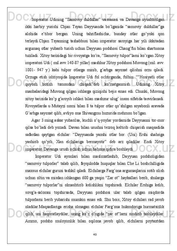 Imperator   Udining   “Samoviy   duldullar”   vasvasasi   va   Davanga   uyushtirilgan
ikki   harbiy   yurishi   Chjan   Tsyan   Dayyuanda   bo’lganida   “samoviy   duldullar”ga
alohida   e’tibor   bergan.   Uning   tahriflashicha,   bunday   otlar   go’yoki   qon
terlaydi.Chjan   Tsyanning   tashabbusi   bilan   imperator   saroyiga   har   yili   ikkitadan
argumaq otlar yubarib turish uchun Dayyuan podshosi Chang’fin bilan shartnoma
tuziladi. Xitoy tarixidagi bir rivoyatga ko’ra, “Samoviy tulpor”larni ko’rgan Xitoy
imperatori Udi ( mil.avv.140-87 yillar) mashhur Xitoy podshosi Muvong (mil. avv.
1001-   947   y.)   kabi   tulpor   otlarga   minib,   g’arbga   sayoxat   qilishni   orzu   qiladi.
Orzuga   etish   ishtiyoqida   Imperator   Udi   fol   ochtirganda,   folbin:   “”Hosiyatli   otlar
quyosh   botish   tomondan   chiqadi”deb   ko’rsatganmish.   Udining   Xitoy
manbalaridagi  Muvong  qilgan  ishlarga qiziqishi  bejis  emas   edi. Chunki,  Muvong
xitoy tarixida ko’p g’aroyib ishlari bilan mashxur ulug’ inson sifatida tasvirlanadi.
Rivoyatlarda u Mutayzi  nomi bilan 8 ta tulpor otlar qo’shilgan soyabonli aravada
G’arbga sayoxat qilib, avliyo ona Shivangmu huzurida mehmon bo’lgan. 
Agar 3 ming askar yubarilsa, kuchli o’q-yoylar yordamida Dayyuanni tor-mor
qilsa bo’ladi deb yozadi. Davan bilan urushni  tezroq keltirib chiqarish maqsadida
safardan   qaytgan   elchilar:   “Dayyuanda   yaxshi   otlar   bor.   (Uni)   Ershi   shahriga
yashirib   qo’yib,   Xan   elchilariga   bermayotir”   deb   arz   qiladilar.   Endi   Xitoy
imperatori Davanga urush ochish uchun bahona qidira boshlaydi.
  Imperator   Udi   ayonlari   bilan   masloxatlashib,   Dayyuan   podsholigidan
“samoviy   tulporlar”   talab   qilib,   fayqulodda   huquqlar   bilan   Che   Li   boshchilligida
maxsus elchilar guruxi tashkil qiladi. Elchilarga Farg’ona argumaqlarini sotib olish
uchun oltin va misdan ishlangan 600 ga yaqin “Zar ot” haykallari berib, shularga
“samoviy   tulporlar”ni   olmashtirib   kelishlikni   topshiradi.   Elchilar   Ershiga   kelib,
sovg’a-salomni   topshirsada,   Dayyuan   podshosi   ular   talab   qilgan   miqdorda
tulporlarni   berib   yubarishi   mumkin   emas   edi.   Shu   bois,   Xitoy   elchilari   rad   javob
oladilar.Maqsadlariga   erisha   olmagan   elchilar   Farg’ona   hukmdoriga   hurmatsizlik
qilib,   uni   haqoratlaydilar,   uning   ko’z   o’ngida   “zar   ot”larni   sindirib   tashlaydilar.
Ammo,   podsho   muloyimlik   bilan   oqilona   javob   qilib,   elchilarni   poytaxtdan
40 