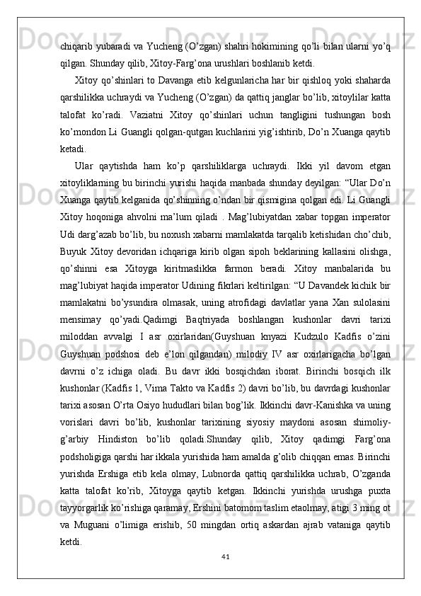 chiqarib yubaradi va Yucheng (O’zgan) shahri hokimining qo’li bilan ularni yo’q
qilgan. Shunday qilib, Xitoy-Farg’ona urushlari boshlanib ketdi.
Xitoy qo’shinlari to Davanga etib kelgunlaricha har bir qishloq yoki shaharda
qarshilikka uchraydi va Yucheng (O’zgan) da qattiq janglar bo’lib, xitoylilar katta
talofat   ko’radi.   Vaziatni   Xitoy   qo’shinlari   uchun   tangligini   tushungan   bosh
ko’mondon Li Guangli qolgan-qutgan kuchlarini yig’ishtirib, Do’n Xuanga qaytib
ketadi.
Ular   qaytishda   ham   ko’p   qarshiliklarga   uchraydi.   Ikki   yil   davom   etgan
xitoyliklarning bu birinchi yurishi haqida manbada shunday deyilgan: “Ular Do’n
Xuanga qaytib kelganida qo’shinning o’ndan bir qismigina qolgan edi. Li Guangli
Xitoy   hoqoniga   ahvolni   ma’lum   qiladi   .   Mag’lubiyatdan   xabar   topgan   imperator
Udi darg’azab bo’lib, bu noxush xabarni mamlakatda tarqalib ketishidan cho’chib,
Buyuk   Xitoy   devoridan   ichqariga   kirib   olgan   sipoh   beklarining   kallasini   olishga,
qo’shinni   esa   Xitoyga   kiritmaslikka   farmon   beradi.   Xitoy   manbalarida   bu
mag’lubiyat haqida imperator Udining fikrlari keltirilgan: “U Davandek kichik bir
mamlakatni   bo’ysundira   olmasak,   uning   atrofidagi   davlatlar   yana   Xan   sulolasini
mensimay   qo’yadi.Qadimgi   Baqtriyada   boshlangan   kushonlar   davri   tarixi
miloddan   avvalgi   I   asr   oxirlaridan(Guyshuan   knyazi   Kudzulo   Kadfis   o’zini
Guyshuan   podshosi   deb   e’lon   qilgandan)   milodiy   IV   asr   oxirlarigacha   bo’lgan
davrni   o’z   ichiga   oladi.   Bu   davr   ikki   bosqichdan   iborat.   Birinchi   bosqich   ilk
kushonlar (Kadfis 1, Vima Takto va Kadfis 2) davri bo’lib, bu davrdagi kushonlar
tarixi asosan O’rta Osiyo hududlari bilan bog’lik. Ikkinchi davr-Kanishka va uning
vorislari   davri   bo’lib,   kushonlar   tarixining   siyosiy   maydoni   asosan   shimoliy-
g’arbiy   Hindiston   bo’lib   qoladi.Shunday   qilib,   Xitoy   qadimgi   Farg’ona
podsholigiga qarshi har ikkala yurishida ham amalda g’olib chiqqan emas. Birinchi
yurishda   Ershiga   etib   kela   olmay,   Lubnorda   qattiq   qarshilikka   uchrab,   O’zganda
katta   talofat   ko’rib,   Xitoyga   qaytib   ketgan.   Ikkinchi   yurishda   urushga   puxta
tayyorgarlik ko’rishiga qaramay, Ershini batomom taslim etaolmay, atigi 3 ming ot
va   Muguani   o’limiga   erishib,   50   mingdan   ortiq   askardan   ajrab   vataniga   qaytib
ketdi. 
41 