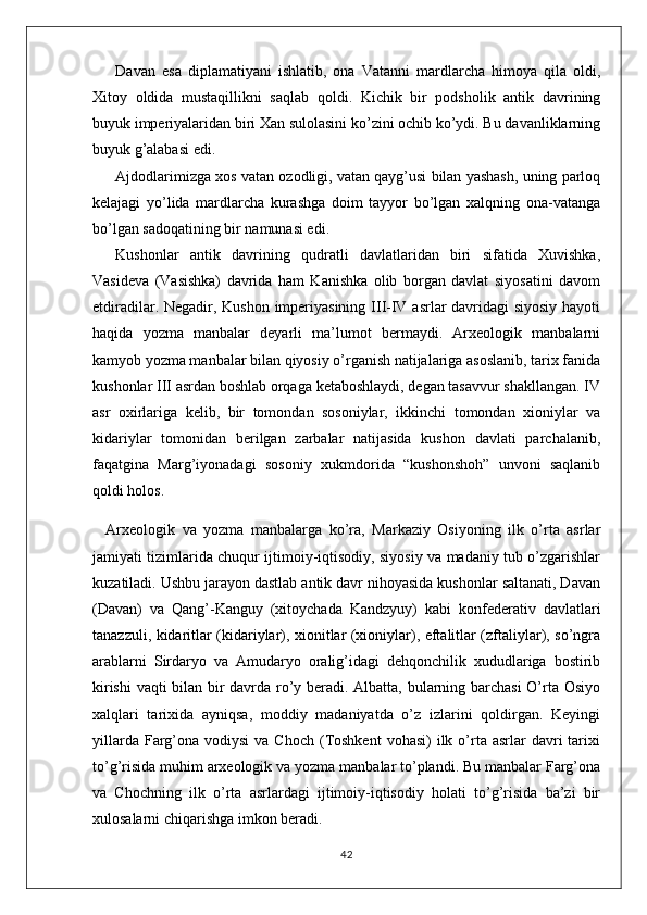 Davan   esa   diplamatiyani   ishlatib,   ona   Vatanni   mardlarcha   himoya   qila   oldi,
Xitoy   oldida   mustaqillikni   saqlab   qoldi.   Kichik   bir   podsholik   antik   davrining
buyuk imperiyalaridan biri Xan sulolasini ko’zini ochib ko’ydi. Bu davanliklarning
buyuk g’alabasi edi. 
Ajdodlarimizga xos vatan ozodligi, vatan qayg’usi bilan yashash, uning parloq
kelajagi   yo’lida   mardlarcha   kurashga   doim   tayyor   bo’lgan   xalqning   ona-vatanga
bo’lgan sadoqatining bir namunasi edi.
Kushonlar   antik   davrining   qudratli   davlatlaridan   biri   sifatida   Xuvishka,
Vasideva   (Vasishka)   davrida   ham   Kanishka   olib   borgan   davlat   siyosatini   davom
etdiradilar. Negadir, Kushon imperiyasining III-IV asrlar davridagi  siyosiy  hayoti
haqida   yozma   manbalar   deyarli   ma’lumot   bermaydi.   Arxeologik   manbalarni
kamyob yozma manbalar bilan qiyosiy o’rganish natijalariga asoslanib, tarix fanida
kushonlar III asrdan boshlab orqaga ketaboshlaydi, degan tasavvur shakllangan. IV
asr   oxirlariga   kelib,   bir   tomondan   sosoniylar,   ikkinchi   tomondan   xioniylar   va
kidariylar   tomonidan   berilgan   zarbalar   natijasida   kushon   davlati   parchalanib,
faqatgina   Marg’iyonadagi   sosoniy   xukmdorida   “kushonshoh”   unvoni   saqlanib
qoldi holos.
Arxeologik   va   yozma   manbalarga   ko’ra,   Markaziy   Osiyoning   ilk   o’rta   asrlar
jamiyati tizimlarida chuqur ijtimoiy-iqtisodiy, siyosiy va madaniy tub o’zgarishlar
kuzatiladi. Ushbu jarayon dastlab antik davr nihoyasida kushonlar saltanati, Davan
(Davan)   va   Qang’-Kanguy   (xitoychada   Kandzyuy)   kabi   konfederativ   davlatlari
tanazzuli, kidaritlar (kidariylar), xionitlar (xioniylar), eftalitlar (zftaliylar), so’ngra
arablarni   Sirdaryo   va   Amudaryo   oralig’idagi   dehqonchilik   xududlariga   bostirib
kirishi  vaqti bilan bir davrda ro’y beradi. Albatta, bularning barchasi  O’rta Osiyo
xalqlari   tarixida   ayniqsa,   moddiy   madaniyatda   o’z   izlarini   qoldirgan.   Keyingi
yillarda  Farg’ona  vodiysi   va Choch  (Toshkent   vohasi)  ilk  o’rta asrlar   davri   tarixi
to’g’risida muhim arxeologik va yozma manbalar to’plandi. Bu manbalar Farg’ona
va   Chochning   ilk   o’rta   asrlardagi   ijtimoiy-iqtisodiy   holati   to’g’risida   ba’zi   bir
xulosalarni chiqarishga imkon beradi.
42 