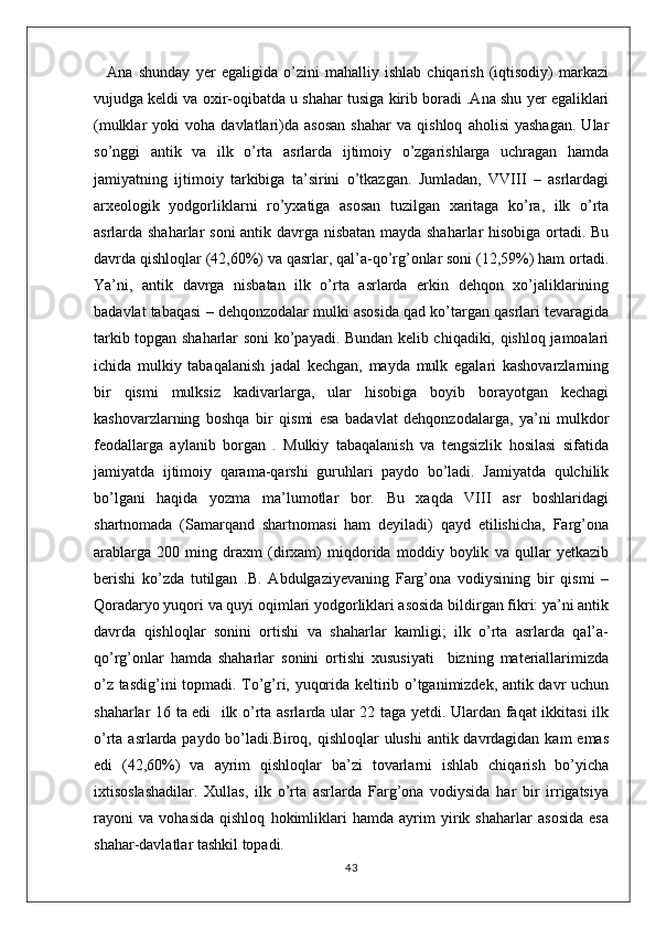 Ana   shunday   yer   egaligida   o’zini   mahalliy   ishlab   chiqarish   (iqtisodiy)   markazi
vujudga keldi va oxir-oqibatda u shahar tusiga kirib boradi .Ana shu yer egaliklari
(mulklar   yoki   voha  davlatlari)da  asosan   shahar   va   qishloq   aholisi   yashagan.   Ular
so’nggi   antik   va   ilk   o’rta   asrlarda   ijtimoiy   o’zgarishlarga   uchragan   hamda
jamiyatning   ijtimoiy   tarkibiga   ta’sirini   o’tkazgan.   Jumladan,   VVIII   –   asrlardagi
arxeologik   yodgorliklarni   ro’yxatiga   asosan   tuzilgan   xaritaga   ko’ra,   ilk   o’rta
asrlarda shaharlar soni antik davrga nisbatan mayda shaharlar hisobiga ortadi. Bu
davrda qishloqlar (42,60%) va qasrlar, qal’a-qo’rg’onlar soni (12,59%) ham ortadi.
Ya’ni,   antik   davrga   nisbatan   ilk   o’rta   asrlarda   erkin   dehqon   xo’jaliklarining
badavlat tabaqasi – dehqonzodalar mulki asosida qad ko’targan qasrlari tevaragida
tarkib topgan shaharlar soni ko’payadi. Bundan kelib chiqadiki, qishloq jamoalari
ichida   mulkiy   tabaqalanish   jadal   kechgan,   mayda   mulk   egalari   kashovarzlarning
bir   qismi   mulksiz   kadivarlarga,   ular   hisobiga   boyib   borayotgan   kechagi
kashovarzlarning   boshqa   bir   qismi   esa   badavlat   dehqonzodalarga,   ya’ni   mulkdor
feodallarga   aylanib   borgan   .   Mulkiy   tabaqalanish   va   tengsizlik   hosilasi   sifatida
jamiyatda   ijtimoiy   qarama-qarshi   guruhlari   paydo   bo’ladi.   Jamiyatda   qulchilik
bo’lgani   haqida   yozma   ma’lumotlar   bor.   Bu   xaqda   VIII   asr   boshlaridagi
shartnomada   (Samarqand   shartnomasi   ham   deyiladi)   qayd   etilishicha,   Farg’ona
arablarga   200   ming   draxm   (dirxam)   miqdorida   moddiy   boylik   va   qullar   yetkazib
berishi   ko’zda   tutilgan   .B.   Abdulgaziyevaning   Farg’ona   vodiysining   bir   qismi   –
Qoradaryo yuqori va quyi oqimlari yodgorliklari asosida bildirgan fikri: ya’ni antik
davrda   qishloqlar   sonini   ortishi   va   shaharlar   kamligi;   ilk   o’rta   asrlarda   qal’a-
qo’rg’onlar   hamda   shaharlar   sonini   ortishi   xususiyati     bizning   materiallarimizda
o’z tasdig’ini topmadi. To’g’ri, yuqorida keltirib o’tganimizdek, antik davr uchun
shaharlar 16 ta edi   ilk o’rta asrlarda ular 22 taga yetdi. Ulardan faqat ikkitasi ilk
o’rta asrlarda paydo bo’ladi.Biroq, qishloqlar ulushi  antik davrdagidan kam  emas
edi   (42,60%)   va   ayrim   qishloqlar   ba’zi   tovarlarni   ishlab   chiqarish   bo’yicha
ixtisoslashadilar.   Xullas,   ilk   o’rta   asrlarda   Farg’ona   vodiysida   har   bir   irrigatsiya
rayoni   va   vohasida   qishloq   hokimliklari   hamda   ayrim   yirik   shaharlar   asosida   esa
shahar-davlatlar tashkil topadi. 
43