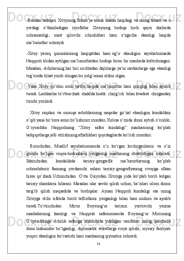 -Bundan tashqari  Xitoyning Suhxo’ja nomli shahri haqidagi  va uning tabiati va u
yerdagi   o’tkaziladigan   ziyofatlar   Xitoyning   boshqa   hech   qaysi   shahrida
uchramasligi,   mast   qiluvchi   ichimliklari   ham   o’zgacha   ekanligi   haqida
ma’lumotlar uchraydi.
-Xitoy   yasoq    qonunlarining   haqiqatdan    ham  og’ir    ekanligini    sayohatnomada
Naqqosh tilidan aytilgan ma’lumotlardan boshqa biron bir manbada keltirilmagan.
Masalan,  elchilarning har biri nechtadan dajlilarga ya’ni  navkarlarga ega ekanligi
tog’risida tilxat yozib olingan bu yolg’onnni oldini olgan. 
-Yana   Xitoy   qo’shin   usuli   tartibi   haqida   ma’lumotlar   ham   qiziqligi   bilan   ajralib
turadi. Lashkarlar to’rtburchak  shaklda huddi  chizg’ich  bilan kvadrat  chizganday
turishi yoziladi.
Xitoy   raqslari   va   musiqa   asboblarining   naqadar   go’zal   ekanligini   kundalikni
o’qib yana bir bora amin bo’lishimiz mumkin.Xulosa o’rnida shuni aytish o’rinliki,
G’iyosiddin   Naqqoshning   “Xitoy   safari   kundaligi”   manbasining   ko’plab
tadqiqotlarga jalb etilishining afzalliklari quyidagilarda ko’rish mumkin:
Birinchidan,   Muallif   sayohatnomasida   o’z   ko’rgan   kechirganlarini   va   o’zi
guvohi   bo’lgan   voqea-hodisalarni   yozganligi   manbaning   obektivligini   oshiradi.
Ikkinchidan:     kundalikda     tarixiy-geografik     ma’lumotlarning     ko’plab
uchrashitarix   fanining   yordamchi   sohasi   tarixiy-geografiyaning   rivojiga   ulkan
hissa   qo’shadi.Uchunchidan:   O’rta   Osiyodan   Xitoyga   juda   ko’plab   borib   kelgan
tarixiy shaxslarni  bilamiz. Masalan ular savdo qilish uchun, ba’zilari islom dinini
targ’ib   qilish   maqsadida   va   boshqalar.   Aynan   Naqqosh   kundaligi   esa   uning
Xitoyga   elchi   sifatida   borib   tafilotlarni   yozganligi   bilan   ham   muhim   va   ajralib
turadi.To’rtinchidan:     Mirzo     Boysung’ur     tarixini     yorituvchi     yozma
manbalarning   kamligi   va   Naqqosh   safarnomasida   Boysung’ur   Mirzoning
G’iyosiddinga   elchilik   safariga   otlanishida   yuklagan   vazifalari   uning   qanchalik
dono   hukumdor   bo’lganligi,   diplomatik   etiketlarga   rioya   qilishi,   siyosiy   faoliyati
yuqori ekanligini ko’rsatishi ham manbaning qiymatini oshiradi.
45 
