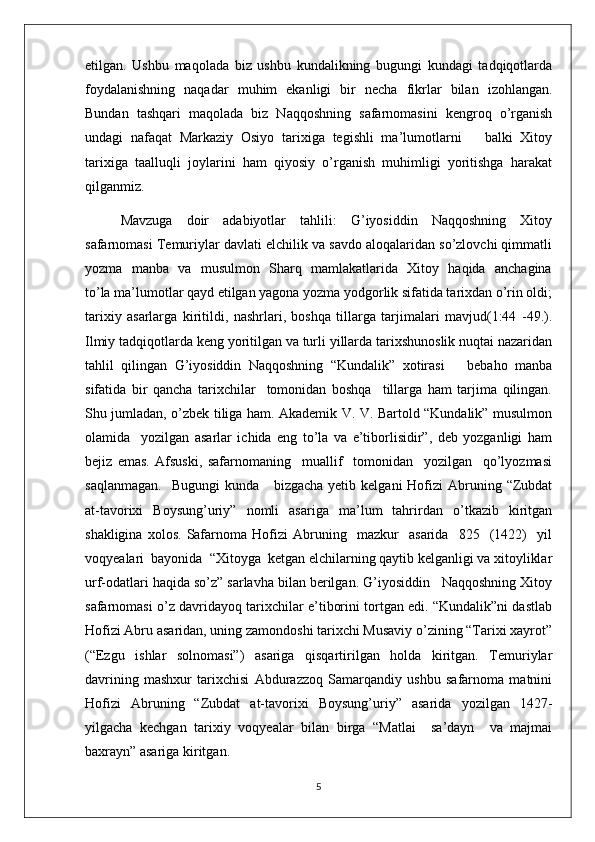 etilgan.   Ushbu   maqolada   biz   ushbu   kundalikning   bugungi   kundagi   tadqiqotlarda
foydalanishning   naqadar   muhim   ekanligi   bir   necha   fikrlar   bilan   izohlangan.
Bundan   tashqari   maqolada   biz   Naqqoshning   safarnomasini   kengroq   o’rganish
undagi   nafaqat   Markaziy   Osiyo   tarixiga   tegishli   ma’lumotlarni       balki   Xitoy
tarixiga   taalluqli   joylarini   ham   qiyosiy   o’rganish   muhimligi   yoritishga   harakat
qilganmiz.
Mavzuga     doir     adabiyotlar     tahlili:     G’iyosiddin     Naqqoshning     Xitoy
safarnomasi Temuriylar davlati elchilik va savdo aloqalaridan so’zlovchi qimmatli
yozma   manba   va   musulmon   Sharq   mamlakatlarida   Xitoy   haqida   anchagina
to’la ma’lumotlar qayd etilgan yagona yozma yodgorlik sifatida tarixdan o’rin oldi;
tarixiy   asarlarga   kiritildi,   nashrlari,   boshqa   tillarga   tarjimalari   mavjud(1:44   -49.).
Ilmiy tadqiqotlarda keng yoritilgan va turli yillarda tarixshunoslik nuqtai nazaridan
tahlil   qilingan   G’iyosiddin   Naqqoshning   “Kundalik”   xotirasi       bebaho   manba
sifatida   bir   qancha   tarixchilar     tomonidan   boshqa     tillarga   ham   tarjima   qilingan.
Shu jumladan, o’zbek tiliga ham. Akademik V. V. Bartold “Kundalik” musulmon
olamida     yozilgan   asarlar   ichida   eng   to’la   va   e’tiborlisidir”,   deb   yozganligi   ham
bejiz   emas.   Afsuski,   safarnomaning     muallif     tomonidan     yozilgan     qo’lyozmasi
saqlanmagan.     Bugungi   kunda     bizgacha  yetib  kelgani   Hofizi   Abruning  “Zubdat
at-tavorixi   Boysung’uriy”   nomli   asariga   ma’lum   tahrirdan   o’tkazib   kiritgan
shakligina   xolos.   Safarnoma   Hofizi   Abruning     mazkur     asarida     825     (1422)     yil
voqyealari  bayonida  “Xitoyga  ketgan elchilarning qaytib kelganligi va xitoyliklar
urf-odatlari haqida so’z” sarlavha bilan berilgan. G’iyosiddin   Naqqoshning Xitoy
safarnomasi o’z davridayoq tarixchilar e’tiborini tortgan edi. “Kundalik”ni dastlab
Hofizi Abru asaridan, uning zamondoshi tarixchi Musaviy o’zining “Tarixi xayrot”
(“Ezgu   ishlar   solnomasi”)   asariga   qisqartirilgan   holda   kiritgan.   Temuriylar
davrining   mashxur   tarixchisi   Abdurazzoq   Samarqandiy   ushbu   safarnoma   matnini
Hofizi   Abruning   “Zubdat   at-tavorixi   Boysung’uriy”   asarida   yozilgan   1427-
yilgacha   kechgan   tarixiy   voqyealar   bilan   birga   “Matlai     sa’dayn     va   majmai
baxrayn” asariga kiritgan.
5