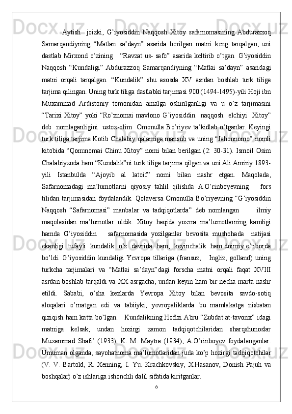   Aytish     joizki,   G’iyosiddin   Naqqosh   Xitoy   safarnomasining   Abdurazzoq
Samarqandiyning   “Matlan   sa’dayn”   asarida   berilgan   matni   keng   tarqalgan,   uni
dastlab  Mirxond o’zining      “Ravzat  us-   safo”  asarida  keltirib o’tgan.  G’iyosiddin
Naqqosh   “Kundaligi”   Abdurazzoq   Samarqandiyning   “Matlai   sa’dayn”   asaridagi
matni   orqali   tarqalgan.   “Kundalik”   shu   asosda   XV   asrdan   boshlab   turk   tiliga
tarjima qilingan. Uning turk tiliga dastlabki tarjimasi 900 (1494-1495)-yili Hoji ibn
Muxammad   Ardistoniy   tomonidan   amalga   oshirilganligi   va   u   o’z   tarjimasini
“Tarixi   Xitoy”   yoki   “Ro’znomai   mavlono   G’iyosiddin     naqqosh     elchiyi     Xitoy”
deb   nomlaganligini   ustoz-olim   Omonulla Bo’riyev ta’kidlab o’tganlar. Keyingi
turk tiliga tarjima Kotib Chalabiy qalamiga mansub va uning “Jahonnomo” nomli
kitobida   “Qonunomai   Chinu   Xitoy”   nomi   bilan   berilgan   (2:   30-31).   Ismoil   Osim
Chalabiyzoda ham “Kundalik”ni turk tiliga tarjima qilgan va uni Ali Amiriy 1893-
yili   Istanbulda   “Ajoyib   al   latoif”   nomi   bilan   nashr   etgan.   Maqolada,
Safarnomadagi   ma’lumotlarni   qiyosiy   tahlil   qilishda   A.O’rinboyevning       fors
tilidan   tarjimasidan   foydalandik.   Qolaversa   Omonulla   Bo’riyevning   “G’iyosiddin
Naqqosh   “Safarnomasi”   manbalar   va   tadqiqotlarda”   deb   nomlangan           ilmiy
maqolasidan   ma’lumotlar   oldik.   Xitoy   haqida   yozma   ma’lumotlarning   kamligi
hamda   G’iyosiddin       safarnomasida   yozilganlar   bevosita   mushohada     natijasi
ekanligi   tufayli   kundalik   o’z   davrida   ham,   keyinchalik   ham doimiy e’tiborda
bo’ldi.   G’iyosiddin   kundaligi   Yevropa   tillariga   (fransuz,       Ingliz,   golland)   uning
turkcha   tarjimalari   va   “Matlai   sa’dayn”dagi   forscha   matni   orqali   faqat   XVIII
asrdan boshlab  tarqaldi  va  XX asrgacha,  undan keyin ham  bir  necha  marta  nashr
etildi.     Sababi,     o’sha     kezlarda     Yevropa     Xitoy     bilan     bevosita     savdo-sotiq
aloqalari   o’rnatgan   edi   va   tabiiyki,   yevropaliklarda   bu   mamlakatga   nisbatan
qiziqish ham katta bo’lgan.     Kundalikning Hofizi Abru “Zubdat at-tavorix” idagi
matniga   kelsak,   undan   hozirgi   zamon   tadqiqotchilaridan   sharqshunoslar
Muxammad   Shafi’   (1933),   K.   M.   Maytra   (1934),   A.O’rinboyev   foydalanganlar.
Umuman olganda, sayohatnoma ma’lumotlaridan juda ko’p hozirgi tadqiqotchilar
(V.   V.   Bartold,   R.   Xenning,   I.   Yu.   Krachkovskiy,   X.Hasanov,   Donish   Pajuh   va
boshqalar) o’z ishlariga ishonchli dalil sifatida kiritganlar.
6 