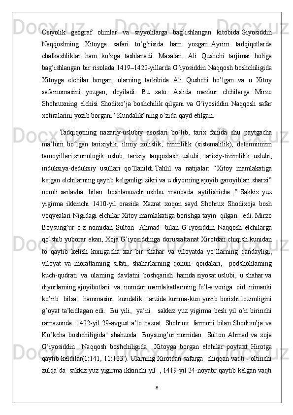 Osiyolik   geograf   olimlar   va   sayyohlarga   bag’ishlangan   kitobida Giyosiddin
Naqqoshning   Xitoyga   safari   to’g’risida   ham   yozgan..Ayrim   tadqiqotlarda
chalkashliklar   ham   ko’zga   tashlanadi.   Masalan,   Ali   Qushchi   tarjimai   holiga
bag’ishlangan bir risolada 1419–1422-yillarda G’iyosiddin Naqqosh boshchiligida
Xitoyga   elchilar   borgan,   ularning   tarkibida   Ali   Qushchi   bo’lgan   va   u   Xitoy
safarnomasini   yozgan,   deyiladi.   Bu   xato.   Aslida   mazkur   elchilarga   Mirzo
Shohruxning   elchisi   Shodixo’ja   boshchilik   qilgani   va   G’iyosiddin   Naqqosh   safar
xotiralarini yozib borgani “Kundalik”ning o’zida qayd etilgan. 
Tadqiqotning   nazariy-uslubiy   asoslari   bo lib,   tarix   fanida   shu   paytgachaʻ
ma’lum   bo lgan   tarixiylik,   ilmiy   xolislik,   tizimlilik   (sistemalilik),   determinizm	
ʻ
tamoyillari,xronologik   uslub,   tarixiy   taqqoslash   uslubi,   tarixiy-tizimlilik   uslubi,
induksiya-deduksiy   usullari   qo llanildi.Tahlil   va   natijalar:   “Xitoy   mamlakatiga	
ʻ
ketgan elchilarning qaytib kelganligi zikri va u diyorning ajoyib garoyiblari sharxi”
nomli   sarlavha     bilan     boshlanuvchi   ushbu     manbada     aytilishicha   :”   Sakkiz   yuz
yigirma   ikkinchi   1410-yil   orasida   Xazrat   xoqon   sayd   Shohrux   Shodixoja   bosh
voqyealari Nigidagi elchilar Xitoy mamlakatiga borishga tayin  qilgan   edi. Mirzo
Boysung’ur   o’z   nomidan   Sulton     Ahmad     bilan   G’iyosiddin   Naqqosh   elchilarga
qo’shib yuborar ekan, Xoja G’iyosiddinga dorussaltanat Xirotdan chiqish kunidan
to   qaytib   kelish   kunigacha   xar   bir   shahar   va   viloyatda   yo’llarning   qandayligi,
viloyat   va   moratlarning   sifati,   shaharlarning   qonun-   qoidalari,     podshohlarning
kuch-qudrati  va  ularning  davlatni  boshqarish  hamda siyosat uslubi,  u shahar va
diyorlarning ajoyibotlari  va  nomdor mamlakatlarining fe’l-atvoriga  oid  nimanki
ko’rib    bilsa,   hammasini     kundalik    tarzida kunma-kun yozib  borishi  lozimligini
g’oyat  ta’kidlagan edi.   Bu  yili,   ya’ni      sakkiz  yuz yigirma  besh yil  o’n birinchi
ramazonda   1422-yil 29-avgust a’lo hazrat   Shohrux   farmoni bilan Shodixo’ja va
Ko’kcha   boshchiligida"   shahzoda     Boysung’ur   nomidan     Sulton   Ahmad   va   xoja
G’iyosiddin     Naqqosh   boshchiligida     Xitoyga   borgan   elchilar   poytaxt   Hirotga
qaytib keldilar(1:141, 11:123.). Ularning Xirotdan safarga  chiqqan vaqti - oltinchi
zulqa’da  sakkiz yuz yigirma ikkinchi yil  , 1419-yil 24-noyabr qaytib kelgan vaqti
8 