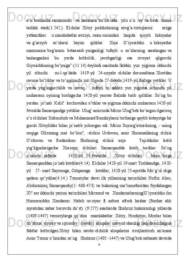 o’n   beshinchi   ramazondir     va   xammasi   bo’lib   ikki     yilu   o’n     oy   va   besh     kunni
tashkil   etadi(1:242.).   Elchilar   Xitoy   podshohining   sovg’a-tortiqlarini         arzga
yetkazdilar:     u mamlakatlar avzoyi, rasm-rusumlari      haqida     ajoyib     hikoyalar
va   g’aroyib       so’zlarni       bayon       qildilar.       Xoja       G’iyosiddin       u   hikoyatlar
mazmunini beg’arazu   betaassub yozganligi   tufayli   u   so’zlarning   saralangan va
tanlanganlari   bu   yerda   keltirildi,   javobgarligi   esa   rivoyat   qilguvchi
Giyosiddinning bo’yniga”-(11:14) deyiladi manbada.Sakkiz  yuz  yigirma  ikkinchi
yil     oltinchi         zu-l-qa’dada     1419-yil     24-noyabr   elchilar   dorussaltana   Xirotdan
ravona bo’ldilar va to’qqizinchi zul-Xijjada 27-dekabr,1419-yil Balxga yetdilar. U
yerda   yog’ingarchilik   va   sovuq       tufayli   to   sakkiz   yuz   yigirma   uchinchi   yil
muharram   oyining   boshigacha   1420-yil   yanvar   Balxda   turib   qoldilar.   So’ng   bu
yerdan  jo’nab  Kelif   kechuvidan o’tdilar va yigirma ikkinchi muharram 1420-yil
fevralda Samarqandga yetdilar. Ulug’ amirzoda Mirzo Ulug’bek ko’ragon ilgariroq
o’z elchilari Sultonshoh va Muhammad Baxshiylarni tortlariga qaytib ketayotga bir
guruh   Xitoyliklar   bilan   jo’natib   yuborgan   edi.   Mirzo   Suyurg’atmіshning,   -   uning
xoqiga   Olloxning   nuri   bo’lsin",   -elchisi   Urduvon,   amir   Shoxmalikning   elchisi
O’rduvon   va   Badaxshon   Shohining   elchisi   xoja       Tojiddinlar   kelіb
yig’ilgunlarigacha     Xuroson     elchilari      Samarqandda     kutib     turdilar.     So’ng
o’ninchi   safarda         1420-yil   25-fevralda       Xitoy   elchilari       bilan   birga
Samarqanddan jo’nab ketdilar(4:14). Elchilar 1420-yil 19-mart Toshkandga, 1420-
yil     27- mart Sayromga, Oshparaga       ketdilar, 1420-yil 25-aprelda Mo’g’ul eliga
qadam   qo’ydilar(4:14.)   Temuriylar   davri   ilk   yillarining   tarixchilari   Hofizi   Abru,
Abdurazzoq Samarqandiy(1: 468-473)  va bularning ma’lumotlaridan foydalangan
XV asr ikkinchi yarimi tarixchilari Mirxond va   Xondamirlarning(G’iyosiddin ibn
Humomiddin   Xondamir.   Habib   us-siyar   fi   axbori   afrodi   bashar   (Bashar   ahli
siyratidan xabar beruvchi do’st). (9:277) asarlarida Shohrux hukmronligi yillarida
(1409-1447)   temuriylarga   qo’shni     mamlakatlar:   Xitoy,   Hindiston,   Misrlar   bilan
do’stona  siyosiy va iqtisodiy   (savdo)  aloqalar  mavjud ekanligi haqida anchagina
faktlar   keltirilgan.Xitoy   bilan   savdo-elchilik   aloqalarini   rivojlantirish   an’anasi
Amir Temur o’limidan so’ng   Shohrux (1405 -1447) va Ulug’bek saltanati davrida
9 