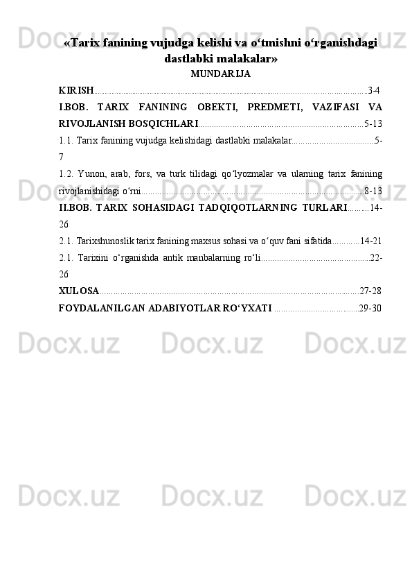 « Tarix fanining vujudga kelishi va o tmishni o rganishdagiʻ ʻ
dastlabki malakalar »
MUNDARIJA
KIRISH ....................................................................................................... ……………………….………….. 3-4
I.BOB.   TARIX   FANINING   OBEKTI,   PREDMETI,   VAZIFASI   VA
RIVOJLANISH BOSQICHLARI ……………………………………… ……… ……………… 5-13
1.1. Tarix   fanining vujudga k е lishi dagi dastlabki malak alar ………………….…………... 5-
7
1.2.   Yunon,   arab,   fors,   va   turk   tilidagi   qo lyozmalar   va   ularning   tarix   fanining	
ʻ
rivojlanishidagi o rni	
ʻ ……………………………...…………………………………………………...... 8-13
II.BOB.   TARIX   SOHASIDAGI   TADQIQOTLARNING   TURLARI …….… 14-
26
2.1. Tarixshunoslik tarix fanining maxsus sohasi va o quv fani sifatida	
ʻ ………… 14-21
2.1.   Tarixini   o‘rganishda   antik   manbalar ning   ro‘li ………………………………………... 22-
26
XULOSA …………………………………………………………………………………………….……. 27-28
FOYDALANILGAN ADABIYOTLAR RO‘YXATI   …………………………..…... 29-30 