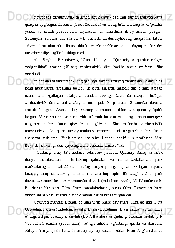 Yevropada zardushtiylik  ta’limoti   antik davr   -  qadimgi  zamonlardayoq  katta
qiziqish uyg otgan, Zoroastr (Ozar, Zardusht) va uning ta’limoti haqida ko pchilikʻ ʻ
yunon   va   rimlik   yozuvchilar,   faylasuflar   va   tarixchilar   ilmiy   asarlar   yozgan.
Sosoniylar   sulolasi   davrida   III-VII   asrlarda   zardushtiylikning   muqaddas   kitobi
“Avesto” matnlari o rta forsiy tilda ko chirila boshlagan vaqtlardayoq mazkur din	
ʻ ʻ
tarixshunosligi tug ila boshlagan edi.	
ʻ
Abu   Rayhon   B е runiynipg   “Osoru-l-boqiya”-   “Qadimiy   xalqlardan   qolgan
yodgorliklar”   asarida   (X   asr)   zardushtiylik   dini   haqida   ancha   mufassal   fikr
yuritiladi.
Yuqorida aytganimizd е k, eng qadimgi zamonlardayoq zardush tiylik dini juda
k е ng   hududlarga   tarqalgan   bo lib,   ilk   o rta   asrlarda   mazkur   din   o rnini   asosan	
ʻ ʻ ʻ
islom   dini   egallagan.   Natijada   bundan   avvalgi   davrlarda   mavjud   bo lgan	
ʻ
zardushtiylik   diniga   oid   adabiyotlarning   juda   ko p   qismi,   Sosoniylar   davrida	
ʻ
amalda   bo lgan   “Avesto”   to plamining   taxminan   to rtdan   uch   qismi   yo qolib	
ʻ ʻ ʻ ʻ
k е tgan.   Mana   shu   hol   zardushtiylik   ta’limoti   tarixini   va   uning   tarixshunosligini
o rganish   uchun   katta   qiyinchilik   tug diradi.   Shu   ma’noda   zardushtiylik	
ʻ ʻ
mavzuining   o zi   qator   tarixiy-madaniy   muammolarni   o rganish   uchun   katta	
ʻ ʻ
ahamiyat   kasb   etadi.   Yirik   eronshunos   olim,   London   dorilfununi   prof е ssori   Meri
Boys shu mavzuga doir quyidagi muammolarni sanab o tadi:	
ʻ
-   Qadimgi   diniy   ta’limotlarni   t е kshiruv   jarayoni   Qadi miy   Sharq   va   antik
dunyo   mamlakatlari   -   kichikroq   qabilalar   va   shahar-davlatlardan   yirik
markazlashgan   podshohliklar,   so ng   imp	
ʻ е riyalarga   qadar   k е chgan   siyosiy
taraqqiyotning   umumiy   yo nalishlari   o zaro   bog liqdir.   Ilk   ulug   davlat   “yirik	
ʻ ʻ ʻ ʻ
davlat tuzilmasi”dan biri Ahmoniylar davlati (miloddan avvalgi VI-IV asrlar) edi.
Bu   davlat   Yaqin   va   O rta  	
ʻ Sharq   mamlakatlarini ,   butun   O rta   Osiyoni   va   ba’zi	ʻ
yunon shahar-davlatlarini o z hokimiyati ostida birlashtirgan edi.	
ʻ
K е yinroq markazi  Eronda bo lgan yirik Sharq davlatlari, unga qo shni  O rta	
ʻ ʻ ʻ
Osiyodagi Parfiya (miloddan avvalgi III asr- milodning III asrigacha), so ng uning	
ʻ
o rniga k	
ʻ е lgan Sosoniylar davlati (III-VIII asrlar) va Qadimgi Xorazm davlati (III-
VII   asrlar),   ellinlar   (elladaliklar),   so ng   rimliklar   «g arbi»ga   qarshi   va   sharqdan	
ʻ ʻ
Xitoy ta’siriga qarshi turuvchi asosiy siyosiy kuchlar edilar. Eron, Afg oniston va	
ʻ
10