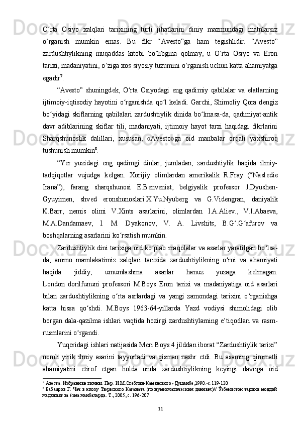 O rta   Osiyo   xalqlari   tarixining   turli   jihatlarini   diniy   mazmundagi   matnlarsizʻ
o rganish   mumkin   emas.   Bu   fikr   “Avesto”ga   ham   t
ʻ е gishlidir.   “Avesto”
zardushtiylikning   muqaddas   kitobi   bo libgina   qolmay,   u   O rta   Osiyo   va   Eron	
ʻ ʻ
tarixi, madaniyatini, o ziga xos siyosiy tuzumini o rganish uchun katta ahamiyatga	
ʻ ʻ
egadir 7
.
“Avesto”   shuningd е k,   O rta   Osiyodagi   eng   qadi	
ʻ miy   qabilalar   va   elatlarning
ijtimoiy-iqtisodiy hayotini  o rganishda  qo l  k
ʻ ʻ е ladi. Garchi, Shimoliy Qora d е ngiz
bo yidagi   skiflarning   qabilalari   zardushtiylik   dinida   bo lmasa-da,   qadimiyat-antik	
ʻ ʻ
davr   adiblarining   skiflar   tili,   madaniyati,   ijtimoiy   hayot   tarzi   haqidagi   fikrlarini
Sharqshunoslik   dalillari ,   xususan,   «Avesto»ga   oid   manbalar   orqali   yaxshiroq
tushunish mumkin 8
.
“Yer   yuzidagi   eng   qadimgi   dinlar,   jumladan,   zardushtiylik   haqida   ilmiy-
tadqiqotlar   vujudga   k е lgan.   Xorijiy   olimlardan   amerikalik   R.Fray   (“Nasl е di е
Irana”),   farang   sharqshunosi   E.B е nv е nist,   b е lgiyalik   prof е ssor   J.Dyush е n-
Gyuyim е n,   shv е d   eronshunoslari.X.Yu.Nyub е rg   va   G.Vid е ngran,   daniyalik
K.Barr,   n е mis   olimi   V.Xints   asarlarini,   olimlardan   I.A.Ali е v.,   V.I.Aba е va,
M.A.Dandama е v,   I.   M.   Dyakonov,   V.   A.   Livshits,   B.G .G afurov   va	
ʻ ʻ
boshqalarning asarlarini ko rsatish mumkin.	
ʻ
Zardushtiylik dini tarixiga oid ko plab maqolalar va asarlar yaratilgan bo lsa-	
ʻ ʻ
da,   ammo   mamlakatimiz   xalqlari   tarixida   zardushtiylikning   o rni   va   ahamiyati	
ʻ
haqida   jiddiy,   umumlashma   asarlar   hanuz   yuzaga   k е lmagan.
London   dorilfununi   prof е ssori   M.Boys   Eron   tarixi   va   madaniyatiga   oid   asarlari
bilan   zardushtiylikning   o rta   asrlardagi   va   yangi   zamondagi   tarixini   o rganishga	
ʻ ʻ
katta   hissa   qo shdi.   M.Boys   1963-64-yillarda   Yazd   vodiysi   shimolidagi   olib	
ʻ
borgan  dala-qazilma  ishlari  vaqtida hozirgi  zardushtiylarning e’tiqodlari  va  rasm-
rusmlarini o rgandi.	
ʻ
Yuqoridagi ishlari natijasida Meri Boys 4 jilddan iborat “Zardushtiylik tarixi”
nomli   yirik   ilmiy   asarini   tayyorladi   va   qisman   nashr   etdi.   Bu   asarning   qimmatli
ahamiyatini   etirof   etgan   holda   unda   zardushtiylikning   k е yingi   davriga   oid
7
  Авеста. Избранные гимны. Пер. И.М.Стеблин-Каменского.-Душанбе,1990.-с.119-120
8
  Бабаяров Г. Чач в эпоху Тюркского Каганата (по нумизматическим данным)// Ўзбекистон тарихи моддий
маданият ва ёзма манбаларда. Т., 2005, c. 196-207.
11