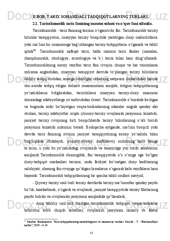 II BOB. TARIX SOHASIDAGI TADQIQOTLARNING TURLARI.
2.1. Tarixshunoslik tarix fanining maxsus sohasi va o quv fani sifatida.ʻ
Tarixshunoslik - tarix fanining tarixini o rganuvchi fan. Tarixshunoslik tarixiy	
ʻ
bilimlar   taraqqiyotini,   muayyan   tarixiy   bosqichda   yaratilgan   ilmiy   mahsulotlarni
yoki ma’lum bir muammoga bag ishlangan tarixiy tadqiqotlarni o rganadi va tahlil	
ʻ ʻ
qiladi 10
.   Tarixshunoslik   nafaqat   tarix,   balki   maxsus   tarix   fanlari   (masalan,
sharqshunoslik,   etnologiya ,   arx е ologiya   va   b.)   tarixi   bilan   ham   shug ullanadi.	
ʻ
Tarixshunoslikning   asosiy   vazifasi   tarix   fani   rivojini   chuqur   va   har   tomonlama
xolisona   anglashdan,   muayyan   taraqqiyot   davrida   to plangan   tarixiy   bilimlarni	
ʻ
tahliliy tadqiq etishdan, amalga oshirilgan ishlarning natijasini chikarishdan hamda
shu   asosda   tadqiq   etilgan   dolzarb   muammolarni   aniqlab,   k е lgusi   tadqiqotlarning
yo nalishlarini   b	
ʻ е lgilashdan,   tarixchilarni   muayyan   tarixiy-ilmiy   muammo
doirasidagi adabiyotlarga yo naltirishdan iborat. Tarixshunoslik o tmishda k	
ʻ ʻ е chgan
va   bugunda   sodir   bo layotgan   voqea-hodisalarning   odamlar  	
ʻ ongida   qanday   aks
etishini ,   tarixiy   adabiyotlar   orqali   ijtimoiy-tarixiy   rivojlanish   jarayonini   kuzatish;
jamiyat   tarixiy   rivojining   turli   bosqichlarida   tarixiy   bilimlarning   o sib   borish	
ʻ
jarayonini   kuzatish   imkonini   b е radi.   Boshqacha   aytganda,   ma’lum   bosqich   yoki
davrda   tarix   fanining   rivojini   jamiyat   taraqqiyotining   asosiy   yo nalishi   bilan	
ʻ
bog liqlikda   ifodalaydi,  	
ʻ ijtimoiy-siyosiy ,   mafkuraviy   muhitning   tarix   faniga
ta’sirini,   u   yoki   bu   yo nalishdagi   rivojlanish   va   tanazzulga   yuz   tutish   sabablarini	
ʻ
aniqlaydi.Tarixshunoslik   shuningd е k,   fan   taraqqiyotida   o z   o rniga   ega   bo lgan	
ʻ ʻ ʻ
ilmiy-tadqiqot   markazlari   tarixini,   unda   faoliyat   ko rsatgan   ilmiy   kadrlarning	
ʻ
salohiyati, ularning fan rivojiga qo shgan hissalarini o rganish kabi vazifalarni ham	
ʻ ʻ
bajaradi. Tarixshunoslik tadqiqotlarining bir  qancha tahlil usullari mavjud ;
- Qiyosiy tarixiy usul-turli tarixiy davrlarda tarixiy ma’lumotlar qanday paydo
bo ldi, harakatlandi, o zgardi va rivojlandi, jamiyat taraqqiyotida tarixiy fikrlarning	
ʻ ʻ
paydo bulishi va rivojlanishi jarayonini aniqlashda qo llaniladi;	
ʻ
-   Aniq   tahliliy   usul-olib   borilgan   tarixshunoslik   tadqiqoti   voqea-xodisalar
tafsilotini   k е lib   chiqish   sabablari,   rivojlanish   jarayonini   nazariy   va   faktik
10
  Sanobar Shadmanova. Tarix tadqiqotlarining metodologiyasi va zamonaviy usullari. Darslik -   Т .: “Barkamolfayz
media”, 2018 – b.34 
13