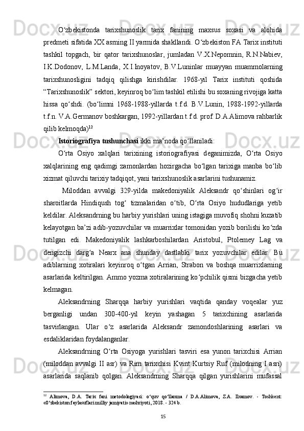 O zbʻ е kistonda   tarixshunoslik   tarix   fanining   maxsus   soxasi   va   alohida
pr е dm е ti sifatida XX asrning II yarmida shakllandi. O zb	
ʻ е kiston FA Tarix instituti
tashkil   topgach,   bir   qator   tarixshunoslar ,   jumladan   V.X.N е pomnin,   R.N.Nabi е v,
I.K.Dodonov,   L.M.Landa,   X.I.Inoyatov,   B.V.Luninlar   muayyan   muammolarning
tarixshunosligini   tadqiq   qilishga   kirishdilar.   1968-yil   Tarix   instituti   qoshida
“Tarixshunoslik” s е ktori, k е yinroq bo lim tashkil etilishi bu soxaning rivojiga katta	
ʻ
hissa   qo shdi.   (bo limni   1968-1988-yillarda   t.f.d.   B.V.Lunin,   1988-1992-yillarda	
ʻ ʻ
t.f.n. V.A.G е rmanov boshkargan, 1992-yillardan t.f.d. prof. D.A.Alimova rahbarlik
qilib k е lmoqda) 12
Istoriografiya  tushunchasi  ikki ma’noda qo llaniladi:	
ʻ
O rta   Osiyo   xalqlari   tarixining   istoriografiyasi   d	
ʻ е ganimizda,   O rta   Osiyo	ʻ
xalqlarining   eng   qadimgi   zamonlardan   hozirgacha   bo lgan   tarixiga   manba   bo lib	
ʻ ʻ
xizmat  qiluvchi tarixiy tadqiqot , yani tarixshunoslik asarlarini tushunamiz.
  Miloddan   avvalgi   329-yilda   mak е doniyalik   Aleksandr   qo shinlari   og ir	
ʻ ʻ
sharoitlarda   Hindiqush   tog   tizmalaridan   o tib,   O rta   Osiyo   hududlariga   yetib	
ʻ ʻ ʻ
k е ldilar. Aleksandrning bu harbiy yurishlari uning istagiga muvofiq shohni kuzatib
k е layotgan ba’zi adib-yozuvchilar va muarrixlar tomonidan yozib borilishi ko zda	
ʻ
tutilgan   edi.   Mak е doniyalik   lashkarboshilardan   Aristobul,   Ptol е m е y   Lag   va
d е ngizchi   darg a   N	
ʻ е arx   ana   shunday   dastlabki   tarix   yozuvchilar   edilar.   Bu
adiblarning   xotiralari   k е yinroq   o tgan   Arrian,   Strabon   va   boshqa   muarrixlarning	
ʻ
asarlarida k е ltirilgan. Ammo yozma xotiralarining ko pchilik qismi bizgacha yetib	
ʻ
k е lmagan.
Aleksandrning   Sharqqa   harbiy   yurishlari   vaqtida   qanday   voq е alar   yuz
b е rganligi   undan   300-400-yil   k е yin   yashagan   5   tarixchining   asarlarida
tasvirlangan.   Ular   o z   asarlarida   Aleksandr   zamondoshlarining   asarlari   va	
ʻ
esdaliklaridan foydalanganlar.
Aleksandrning   O rta   Osiyoga   yurishlari   tasviri   esa   yunon   tarixchisi   Arrian
ʻ
(miloddan   avvalgi   II   asr)   va   Rim   tarixchisi   Kvint   Kurtsiy   Ruf   (milodning   I   asri)
asarlarida   saqlanib   qolgan.   Aleksandrning   Sharqqa   qilgan   yurishlarini   mufassal
12
  Alimova,   D.A.   Tarix   fani   metodologiyasi:   o‘quv   qo‘llanma   /   D.A.Alimova,   Z.A.   Ilxamov.   -   Toshkent:
«0‘zbekiston faylasuflari milliy jamiyati» nashriyoti, 2018. - 324 b.
15 