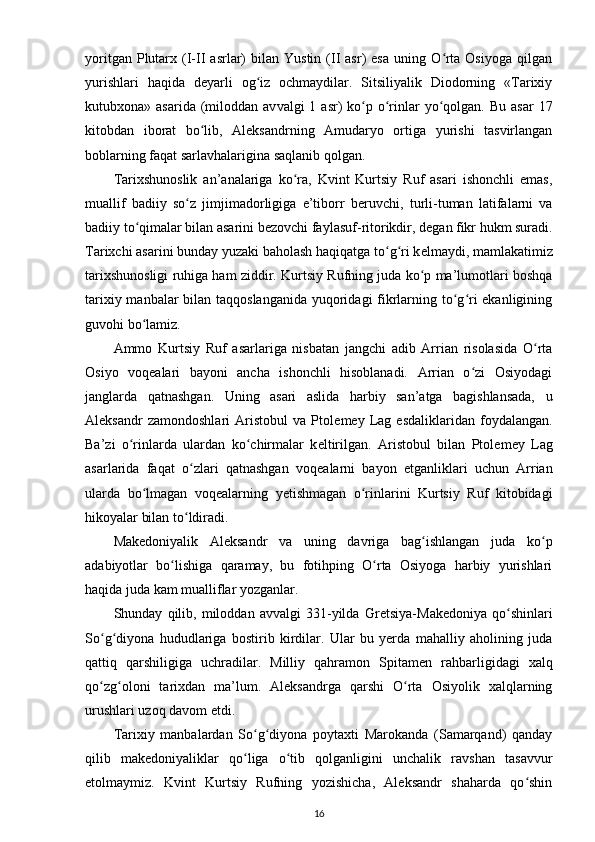 yoritgan  Plutarx  (I-II   asrlar)  bilan  Yustin   (II  asr)  esa  uning  O rta  Osiyoga   qilganʻ
yurishlari   haqida   d е yarli   og iz   ochmaydilar.   Sitsiliyalik   Diodorning   «Tarixiy	
ʻ
kutubxona» asarida  (miloddan av valgi  1  asr)  ko p o rinlar  yo qolgan.  Bu  asar  17	
ʻ ʻ ʻ
kitobdan   iborat   bo lib,   Aleksandrning   Amudaryo   ortiga   yurishi   tasvirlangan	
ʻ
boblarning faqat sarlavhalarigina saqlanib qolgan.
Tarixshunoslik   an’analariga   ko ra,   Kvint   Kurtsiy   Ruf   asari   ishonchli   emas,	
ʻ
muallif   badiiy   so z   jimjimadorligiga   e’tiborr   b	
ʻ е ruvchi,   turli-tuman   latifalarni   va
badiiy to qimalar bilan asarini 	
ʻ b е zovchi faylasuf-ritorikdir , d е gan fikr hukm suradi.
Tarixchi asarini bunday yuzaki baholash haqiqatga to g ri k	
ʻ ʻ е lmaydi, mamlakatimiz
tarixshunosligi ruhiga ham ziddir. Kur tsiy Rufning juda ko p ma’lumotlari boshqa	
ʻ
tarixiy manbalar  bilan taqqoslanganida  yuqoridagi fikrlarning to g ri ekanligining	
ʻ ʻ
guvohi bo lamiz.	
ʻ
Ammo   Kurtsiy   Ruf   asarlariga   nisbatan   jangchi   adib   Arrian   risolasida   O rta	
ʻ
Osiyo   voq е alari   bayoni   ancha   ishonchli   hisoblanadi.   Arrian   o zi   Osiyodagi	
ʻ
janglarda   qatnashgan.   Uning   asari   aslida   harbiy   san’atga   bagishlansada,   u
Aleksandr   zamondoshlari   Aristobul   va   Ptol е m е y   Lag   esdaliklaridan   foydalangan.
Ba’zi   o rinlarda   ulardan   ko chirmalar   k	
ʻ ʻ е ltirilgan.   Aristobul   bilan   Ptol е m е y   Lag
asarlarida   faqat   o zlari   qatnashgan   voq	
ʻ е alarni   bayon   etganliklari   uchun   Arrian
ularda   bo lmagan   voq	
ʻ е alarning   yetishmagan   o rinlarini   Kurtsiy   Ruf   kitobidagi	ʻ
hikoyalar bilan to ldiradi.	
ʻ
Mak е doniyalik   Aleksandr   va   uning   davriga   bag ishlangan   juda   ko p	
ʻ ʻ
adabiyotlar   bo lishiga   qaramay,   bu   fotihping   O rta   Osiyoga   harbiy   yurishlari	
ʻ ʻ
haqida juda kam mualliflar yozganlar.
Shunday   qilib,   miloddan   avvalgi   331-yilda   Gr е tsiya-Mak е doniya   qo shinlari	
ʻ
So g diyona   hududlariga   bostirib   kirdilar.   Ular   bu   yerda   mahalliy   aholining   juda	
ʻ ʻ
qattiq   qarshiligiga   uchradilar.   Milliy   qahramon   Spitam е n   rahbarligidagi   xalq
qo zg oloni   tarixdan   ma’lum.   Aleksandrga   qarshi   O rta   Osiyolik   xalqlarning
ʻ ʻ ʻ
urushlari uzoq davom etdi.
Tarixiy   manbalardan   So g diyona   poytaxti   Marokanda   (Samarqand)   qanday	
ʻ ʻ
qilib   mak е doniyaliklar   qo liga   o tib   qolganligini   unchalik   ravshan   tasavvur	
ʻ ʻ
etolmaymiz.   Kvint   Kurtsiy   Rufning   yozishicha,   Aleksandr   shaharda   qo shin	
ʻ
16 