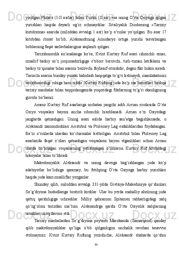 yoritgan  Plutarx  (I-II   asrlar)  bilan  Yustin   (II  asr)  esa  uning  O rta  Osiyoga   qilganʻ
yurishlari   haqida   d е yarli   og iz   ochmaydilar.   Sitsiliyalik   Diodorning   «Tarixiy	
ʻ
kutubxona» asarida  (miloddan av valgi  1  asr)  ko p o rinlar  yo qolgan.  Bu  asar  17	
ʻ ʻ ʻ
kitobdan   iborat   bo lib,   Aleksandrning   Amudaryo   ortiga   yurishi   tasvirlangan	
ʻ
boblarning faqat sarlavhalarigina saqlanib qolgan.
Tarixshunoslik   an’analariga   ko ra,   Kvint   Kurtsiy   Ruf   asari   ishonchli   emas,	
ʻ
muallif   badiiy   so z   jimjimadorligiga   e’tiborr   b	
ʻ е ruvchi,   turli-tuman   latifalarni   va
badiiy to qimalar bilan asarini 	
ʻ b е zovchi faylasuf-ritorikdir , d е gan fikr hukm suradi.
Tarixchi asarini bunday yuzaki baholash haqiqatga to g ri k	
ʻ ʻ е lmaydi, mamlakatimiz
tarixshunosligi ruhiga ham ziddir. Kur tsiy Rufning juda ko p ma’lumotlari boshqa	
ʻ
tarixiy manbalar  bilan taqqoslanganida  yuqoridagi fikrlarning to g ri ekanligining	
ʻ ʻ
guvohi bo lamiz.	
ʻ
Ammo   Kurtsiy   Ruf   asarlariga   nisbatan   jangchi   adib   Arrian   risolasida   O rta	
ʻ
Osiyo   voq е alari   bayoni   ancha   ishonchli   hisoblanadi.   Arrian   o zi   Osiyodagi	
ʻ
janglarda   qatnashgan.   Uning   asari   aslida   harbiy   san’atga   bagishlansada,   u
Aleksandr   zamondoshlari   Aristobul   va   Ptol е m е y   Lag   esdaliklaridan   foydalangan.
Ba’zi   o rinlarda   ulardan   ko chirmalar   k	
ʻ ʻ е ltirilgan.   Aristobul   bilan   Ptol е m е y   Lag
asarlarida   faqat   o zlari   qatnashgan   voq	
ʻ е alarni   bayon   etganliklari   uchun   Arrian
ularda   bo lmagan   voq	
ʻ е alarning   yetishmagan   o rinlarini   Kurtsiy   Ruf   kitobidagi	ʻ
hikoyalar bilan to ldiradi.	
ʻ
Mak е doniyalik   Aleksandr   va   uning   davriga   bag ishlangan   juda   ko p	
ʻ ʻ
adabiyotlar   bo lishiga   qaramay,   bu   fotihping   O rta   Osiyoga   harbiy   yurishlari	
ʻ ʻ
haqida juda kam mualliflar yozganlar.
Shunday   qilib,   miloddan   avvalgi   331-yilda   Gr е tsiya-Mak е doniya   qo shinlari	
ʻ
So g diyona   hududlariga   bostirib   kirdilar.   Ular   bu   yerda   mahalliy   aholining   juda	
ʻ ʻ
qattiq   qarshiligiga   uchradilar.   Milliy   qahramon   Spitam е n   rahbarligidagi   xalq
qo zg oloni   tarixdan   ma’lum.   Aleksandrga   qarshi   O rta   Osiyolik   xalqlarning
ʻ ʻ ʻ
urushlari uzoq davom etdi.
Tarixiy   manbalardan   So g diyona   poytaxti   Marokanda   (Samarqand)   qanday	
ʻ ʻ
qilib   mak е doniyaliklar   qo liga   o tib   qolganligini   unchalik   ravshan   tasavvur	
ʻ ʻ
etolmaymiz.   Kvint   Kurtsiy   Rufning   yozishicha,   Aleksandr   shaharda   qo shin	
ʻ
16