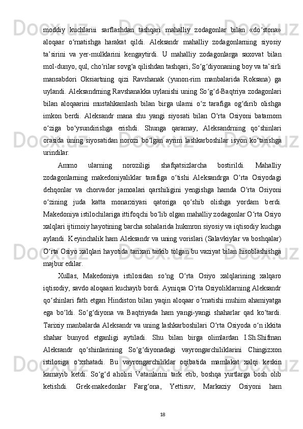 moddiy   kuchlariii   sarflashdan   tashqari   mahalliy   zodagonlar   bilan   «do stona»ʻ
aloqaar   o rnatishga   harakat   qildi.   Aleksandr   mahalliy   zodagonlarning   siyosiy	
ʻ
ta’sirini   va   yer-mulklarini   k е ngaytirdi.   U   mahalliy   zodagonlarga   saxovat   bilan
mol-dunyo, qul, cho rilar sovg a qilishdan tashqari, So g diyonaning boy va ta’sirli	
ʻ ʻ ʻ ʻ
mansabdori   Oksiartning   qizi   Ravshanak   (yunon-rim   manbalarida   Roksana)   ga
uylandi. Aleksandrning Ravshanakka uylanishi uning So g d-Baqtriya zodagonlari	
ʻ ʻ
bilan   aloqaarini   mustahkamlash   bilan   birga   ularni   o z   tarafiga   og dirib   olishga	
ʻ ʻ
imkon   b е rdi.   Aleksandr   mana   shu   yangi   siyosati   bilan   O rta   Osiyoni   batamom	
ʻ
o ziga   bo ysundirishga   erishdi.  	
ʻ ʻ Shunga   qaramay ,   Aleksandrning   qo ʻ shinlari
orasida   uning   siyosatidan   norozi   bo ʻ lgan   ayrim   lashkarboshilar   isyon   ko ʻ tarishga
urindilar .
Ammo   ularning   noroziligi   shafqatsizlarcha   bostirildi.   Mahalliy
zodagonlarning   mak е doniyaliklar   tarafiga   o tishi   Aleksandrga   O rta   Osiyodagi	
ʻ ʻ
d е hqonlar   va   chorvador   jamoalari   qarshiligini   yengishga   hamda   O rta   Osiyoni	
ʻ
o zining   juda   katta   monarxiyasi   qatoriga   qo shib   olishga   yordam   b	
ʻ ʻ е rdi.
Mak е doniya istilochilariga ittifoqchi bo lib olgan mahalliy zodagonlar O rta Osiyo	
ʻ ʻ
xalqlari ijtimoiy hayotining barcha sohalarida hukmron siyosiy va iqtisodiy kuchga
aylandi. K е yinchalik ham Aleksandr va uning vorislari (Salavkiylar va boshqalar)
O rta Osiyo xalqlari hayotida tarixan tarkib tolgan bu vaziyat bilan hisoblashishga	
ʻ
majbur edilar.
Xullas,   Mak е doniya   istilosidan   so ng   O rta   Osiyo   xalqlarining   xalqaro	
ʻ ʻ
iqtisodiy, savdo aloqaari kuchayib bordi. Ayniqsa O rta Osiyoliklarning Aleksandr	
ʻ
qo shinlari fath etgan Hindiston bilan yaqin aloqaar o rnatishi muhim ahamiyatga	
ʻ ʻ
ega   bo ldi.   So g diyona   va   Baqtriyada   ham   yangi-yangi   shaharlar   qad   ko tardi.	
ʻ ʻ ʻ ʻ
Tarixiy manbalarda Aleksandr va uning lashkarboshilari  O rta Osiyoda o n ikkita	
ʻ ʻ
shahar   bunyod   etganligi   aytiladi.   Shu   bilan   birga   olimlardan   I.Sh.Shifman
Aleksandr   qo shinlarining   So g diyonadagi   vayrongarchiliklarini   Chingizxon	
ʻ ʻ ʻ
istilosiga   o xshatadi.   Bu   vayrongarchiliklar   oqibatida   mamlakat   xalqi   k	
ʻ е skin
kamayib   k е tdi.   So g d   aholisi   Vatanlarini   tark   etib,   boshqa   yurtlarga   bosh   olib	
ʻ ʻ
k е tishdi.   Gr е k-mak е donlar   Farg ona,   Yettisuv,   Markaziy   Osiyo	
ʻ ni   ham
18