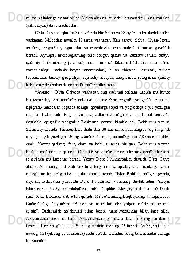 mustamlakalariga aylantirdilar. Aleksandrning istilochilik siyosatini uning vorislari
(salavkiylar) davom ettirdilar.
O rta Osiyo xalqlari ba’zi davrlarda Hindiston va Xitoy bilan bir davlat bo libʻ ʻ
yashagan.   Miloddan   avvalgi   II   asrda   yashagan   Xan   saroyi   elchisi   Chjan-Szyan
asarlari,   epigrafik   yodgorliklar   va   arx е ologik   qazuv   natijalari   bunga   guvohlik
b е radi.   Ay niqsa,   arx е ologlarning   olib   borgan   qazuv   va   kuzatuv   ishlari   tufayli
qadimiy   tariximizning   juda   ko p   noma’lum   sahifalari   ochildi.   Bu   ishlar   o sha	
ʻ ʻ
zamonlardagi   madaniy   hayot   muammolari,   ishlab   chiqarish   kuchlari,   tarixiy
toponimika ,   tarixiy   geografiya,   iqtisodiy   aloqaar,   xalqlarimiz   etnog е n е zi   (milliy
k е lib chiqishi) sohasida qimmatli ma’lumotlar b е radi.
“Avesto” .   O‘rta   Osiyoda   yashagan   eng   qadimgi   xalqlar   haqida   ma’lumot
beruvchi ilk yozma manbalar qatoriga qadimgi Eron epigrafik yodgorliklari kiradi.
Epigrafik manbalar deganda toshga, qoyalarga sopol va yog‘ochga o‘yib yozilgan
matnlar   tushiniladi.   Eng   qadimgi   ajdodlarimiz   to‘g‘risida   ma’lumot   beruvchi
dastlabki   epigrafik   yodgorlik   Behiustun   yozuvi   hisoblanadi.   Behiustun   yozuvi
SHimoliy   Eronda,   Kirmonshoh   shahridan   30   km   masofada,   Zagros   tog‘idagi   tik
qoyaga   o‘yib   yozilgan.   Uning   uzunligi   22   metr,   balandligi   esa   7,8   metrni   tashkil
etadi.   Yozuv   qadimgi   fors,   elam   va   bobil   tillarida   bitilgan.   Behiustun   yozuvi
boshqa ma’lumotlar  qatorida O‘rta   Osiyo xalqlari  tarixi , ularning ozodlik kurashi
to‘g‘risida   ma’lumotlar   beradi.   Yozuv   Doro   I   hukmronligi   davrida   O‘rta   Osiyo
aholisi   Ahamoniylar   davlati   tarkibiga   kirganligi   va   ajnabiy   bosqinchilarga   qarshi
qo‘zg‘olon   ko‘tarilganligi   haqida   axborot   beradi.   “Men   Bobilda   bo‘lganligimda,
deyiladi   Behiustun   yozuvida   Doro   I   nomidan,   -   mening   davlatimdan   Parfiya,
Marg‘iyona,   Skifiya   mamlakatlari   ajralib   chiqdilar.   Marg‘iyonada   bu   erlik   Frada
ismli kishi hukmdor deb e’lon qilindi. Men o‘zimning Baqtriyadagi  satrapim fors
Dadarshishga   buyurdim:   “Borgin   va   meni   tan   olmayotgan   qo‘shinni   tor-mor
qilgin”.   Dadarshish   qo‘shinlari   bilan   borib,   marg‘iyonaliklar   bilan   jang   qildi.
Axuramazda   meni   qo‘lladi.   Axuramazdaning   irodasi   bilan   mening   lashkarim
isyonchilarni   mag‘lub   etdi.   Bu   jang   Assidia   oyining   23   kunida   (ya’ni,   miloddan
avvalgi 521-yilning 10 dekabrida) sodir bo‘ldi. Shundan so‘ng bu mamlakat menga
bo‘ysundi”.
19 