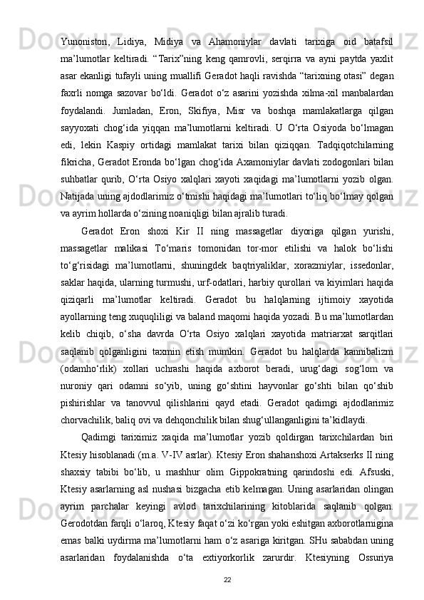 Yunoniston ,   Lidiya,   Midiya   va   Ahamoniylar   davlati   tarixiga   oid   batafsil
ma’lumotlar   keltiradi.   “Tarix”ning   keng   qamrovli,   serqirra   va   ayni   paytda   yaxlit
asar ekanligi tufayli uning muallifi Geradot haqli ravishda “tarixning otasi” degan
faxrli   nomga   sazovar   bo‘ldi.   Geradot   o‘z   asarini   yozishda   xilma-xil   manbalardan
foydalandi.   Jumladan,   Eron,   Skifiya,   Misr   va   boshqa   mamlakatlarga   qilgan
sayyoxati   chog‘ida   yiqqan   ma’lumotlarni   keltiradi.   U   O‘rta   Osiyoda   bo‘lmagan
edi,   lekin   Kaspiy   ortidagi   mamlakat   tarixi   bilan   qiziqqan.   Tadqiqotchilarning
fikricha, Geradot Eronda bo‘lgan chog‘ida Axamoniylar davlati zodogonlari bilan
suhbatlar   qurib,   O‘rta   Osiyo   xalqlari   xayoti   xaqidagi   ma’lumotlarni   yozib   olgan.
Natijada uning ajdodlarimiz o‘tmishi haqidagi ma’lumotlari to‘liq bo‘lmay qolgan
va ayrim hollarda o‘zining noaniqligi bilan ajralib turadi.
Geradot   Eron   shoxi   Kir   II   ning   massagetlar   diyoriga   qilgan   yurishi,
massagetlar   malikasi   To‘maris   tomonidan   tor-mor   etilishi   va   halok   bo‘lishi
to‘g‘risidagi   ma’lumotlarni,   shuningdek   baqtriyaliklar ,   xorazmiylar,   issedonlar,
saklar haqida, ularning turmushi, urf-odatlari, harbiy qurollari va kiyimlari haqida
qiziqarli   ma’lumotlar   keltiradi.   Geradot   bu   halqlarning   ijtimoiy   xayotida
ayollarning teng xuquqliligi va baland maqomi haqida yozadi. Bu ma’lumotlardan
kelib   chiqib ,   o‘sha   davrda   O‘rta   Osiyo   xalqlari   xayotida   matriarxat   sarqitlari
saqlanib   qolganligini   taxmin   etish   mumkin.   Geradot   bu   halqlarda   kannibalizm
(odamho‘rlik)   xollari   uchrashi   haqida   axborot   beradi,   urug‘dagi   sog‘lom   va
nuroniy   qari   odamni   so‘yib,   uning   go‘shtini   hayvonlar   go‘shti   bilan   qo‘shib
pishirishlar   va   tanovvul   qilishlarini   qayd   etadi.   Geradot   qadimgi   ajdodlarimiz
chorvachilik, baliq ovi va dehqonchilik bilan shug‘ullanganligini ta’kidlaydi.
Qadimgi   tariximiz   xaqida   ma’lumotlar   yozib   qoldirgan   tarixchilardan   biri
Ktesiy hisoblanadi (m.a. V-IV asrlar). Ktesiy Eron shahanshoxi Artakserks II ning
shaxsiy   tabibi   bo‘lib,   u   mashhur   olim   Gippokratning   qarindoshi   edi.   Afsuski,
Ktesiy asarlarning asl  nushasi  bizgacha  etib kelmagan. Uning asarlaridan olingan
ayrim   parchalar   keyingi   avlod   tarixchilarining   kitoblarida   saqlanib   qolgan.
Gerodotdan farqli o‘laroq, Ktesiy faqat o‘zi ko‘rgan yoki eshitgan axborotlarnigina
emas balki uydirma ma’lumotlarni ham o‘z asariga kiritgan. SHu sababdan uning
asarlaridan   foydalanishda   o‘ta   extiyorkorlik   zarurdir.   Ktesiyning   Ossuriya
22 