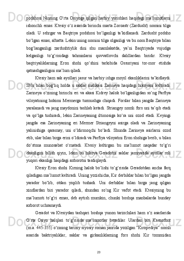 podshosi   Ninning   O‘rta   Osiyoga   qilgan   harbiy   yurishlari   haqidagi   ma’lumotlarni
ishonchli emas. Ktesiy o‘z asarida birinchi marta Zoroastr (Zardusht) nomini tilga
oladi.   U   sehrgar   va   Baqtriya   podshosi   bo‘lganligi   ta’kidlanadi.   Zardusht   podsho
bo‘lgan emas, albatta. Lekin uning nomini tilga olganligi va bu nom Baqtriya bilan
bog‘langanligi   zardushtiylik   dini   shu   mamlakatda,   ya’ni   Baqtriyada   vujudga
kelganligi   to‘g‘risidagi   tahminlarni   quvvatlovchi   dalillardan   biridir.   Ktesiy
baqtriyaliklarning   Eron   shohi   qo‘shini   tarkibida   Ossuriyani   tor-mor   etishda
qatnashganligini ma’lum qiladi.
Ktesiy ham sak ayollari jasur va harbiy ishga moyil ekanliklarini ta’kidlaydi.
SHu   bilan   bog‘liq   holda   u   saklar   malikasi   Zarineya   haqidagi   hikoyani   keltiradi.
Zarineya o‘zining birinchi eri va akasi Kidrey halok bo‘lganligidan so‘ng Parfiya
viloyatining   hokimi   Mermerga   turmushga   chiqadi.   Forslar   bilan   jangda   Zarineya
yaralanadi va jang maydonini tashlab ketadi. Striangey nomli fors uni ta’qib etadi
va   qo‘lga   tushiradi,   lekin   Zarineyaning   iltimosiga   ko‘ra   uni   ozod   etadi.   Keyingi
jangda   esa   Zarineyaning   eri   Mermer   Striangeyni   asirga   oladi   va   Zarineyaning
yalinishiga   qaramay,   uni   o‘ldirmoqchi   bo‘ladi.   Shunda   Zarineya   asirlarni   ozod
etib , ular bilan birga erini o‘ldiradi va Parfiya viloyatini Eron shohiga berib, u bilan
do‘stona   munosabat   o‘rnatadi.   Ktesiy   keltirgan   bu   ma’lumot   naqadar   to‘g‘ri
ekanligini   bilish   qiyin,   lekin   bu   hikoya   Geradotni   saklar   jamiyatida   ayollar   roli
yuqori ekanligi haqidagi axborotni tasdiqlaydi.
Ktesiy   Eron   shohi   Kirning   halok   bo‘lishi   to‘g‘risida   Geradotdan   ancha   farq
qiladigan ma’lumot keltiradi. Uning yozishicha, Kir derbiklar bilan bo‘lgan jangda
yarador   bo‘lib,   otdan   yiqilib   tushadi.   Uni   derbiklar   bilan   birga   jang   qilgan
xindlardan   biri   yarador   qiladi,   shundan   so‘ng   Kir   vafot   etadi.   Ktesiyning   bu
ma’lumoti   to‘g‘ri   emas,   deb   aytish   mumkin,   chunki   boshqa   manbalarda   bunday
axborot uchramaydi.
Geradot   va   Ktesiydan   tashqari   boshqa   yunon   tarixchilari   ham   o‘z   asarlarida
O‘rta   Osiyo   halqlari   to‘g‘risida   ma’lumotlar   beradilar.   Ulardan   biri   Ksenofont
(m.a. 445-355) o‘zining tarixiy siyosiy roman janrida yozilgan “Kiropediya”  nomli
asarida   baktriyaliklar ,   saklar   va   girkanliklarning   fors   shohi   Kir   tomonidan
23 