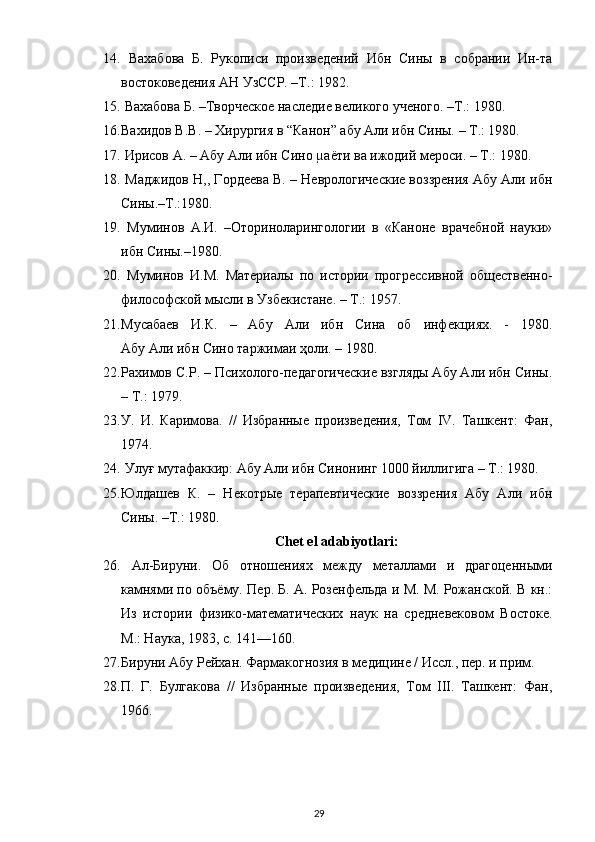 14.   Вахабова   Б.   Рукописи   произведений   Ибн   Сины   в   собрании   Ин-та
востоковедения АН УзССР. –Т.: 1982.
15.  Вахабова Б. –Творческое наследие великого ученого. –Т.: 1980.
16. Вахидов В.В. – Хирургия в “Канон” абу Али ибн Сины. – Т.: 1980. 
17.  Ирисов А. – Абу Али ибн Сино µаёти ва ижодий мероси. – Т.: 1980.
18.  Маджидов Н,, Гордеева В. – Неврологические воззрения Абу Али ибн
Сины.–Т.:1980.
19.   Муминов   А.И.   –Оториноларингологии   в   «Каноне   врачебной   науки»
ибн Сины.–1980. 
20.   Муминов   И.М.   Материалы   по   истории   прогрессивной   общественно-
философской мысли в Узбекистане. – Т.: 1957.
21. Мусабаев   И.К.   –   Абу   Али   ибн   Сина   об   инфекциях.   -   1980.
Абу Али ибн Сино таржимаи ҳоли. – 1980.
22. Рахимов С.Р. – Психолого-педагогические взгляды Абу Али ибн Сины.
– Т.: 1979.
23. У.   И.   Каримова.   //   Избранные   произведения,   Том   IV.   Ташкент:   Фан,
1974.
24.  Улуғ мутафаккир: Абу Али ибн Синонинг 1000 йиллигига – Т.: 1980.
25. Юлдашев   К.   –   Некотрые   терапевтические   воззрения   Абу   Али   ибн
Сины. –Т.: 1980.
Chet el adabiyotlari:
26.   A л-Бируни.   Об   отношениях   между   металлами   и   драгоценными
камнями по объёму. Пер. Б. А. Розенфельда и М. М. Рожанской. В кн.:
Из   истории   физико-математических   наук   на   средневековом   Востоке.
М.: Наука, 1983, с. 141—160.
27. Бируни Абу Рейхан. Фармакогнозия в медицине / Иссл., пер. и прим.
28. П.   Г.   Булгакова   //   Избранные   произведения,   Том   III.   Ташкент:   Фан,
1966.
29 