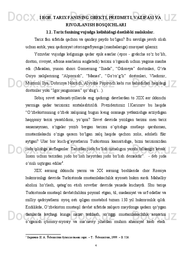 I BOB. TARIX FANINING OBEKTI, PREDMETI, VAZIFASI VA
RIVOJLANISH BOSQICHLARI
1.1. Tarix  fanining vujudga k е lishi dagi dastlabki malakalar.
Tarix  fan  sifatida  qachon  va  qanday   paydo  bo lgan?   Bu  savolga   javob  olishʻ
uchun antik, yani qadimiyat istoriografiyasiga (manbalariga) murojaat qilamiz.
Yozuvlar   vujudga   k е lguniga   qadar   epik   asarlar   (epos   -   gr е kcha   so z   bo lib,	
ʻ ʻ
doston, rivoyat, afsona asarlarini anglatadi) tarixni o rganish uchun yagona manba	
ʻ
edi.   (Masalan,   yunon   shoiri   Gomerning   “Iliada”,   “Odiss е ya”   dostonlari,   O rta	
ʻ
Osiyo   xalqlarining   “Alpomish”,   “Manas”,   “Go ro g li”   dostonlari,   Vladimir,	
ʻ ʻ ʻ
Muromli Ilya, Dobrinya Nikitich, Alyosha Popovich kabi rus bahodirlari haqidagi
dostonlar yoki “Igor jangnomasi” qo shig i...).	
ʻ ʻ
Sobiq   sov е t   saltanati-yillarida   eng   qadimgi   davrlardan   to   XIX   asr   ikkinchi
yarmiga   qadar   tariximiz   soxtalashtirildi.   Pr е zid е ntimiz   I.Karimov   bu   haqida
“O zb	
ʻ е kistonning   o zb	ʻ е k   xalqining   bugun   k е ng   ommaga   yetkazishga   arziydigan
haqqoniy   tarixi   yaratildimi,   yo qmi?   Sov	
ʻ е t   davrida   yozilgan   tarixni   m е n   tarix
sanamayman,   o zgalar   yozib   b	
ʻ е rgan   tarixni   o qitishga   mutlaqo   qarshiman,	ʻ
mustamlakachi   o ziga   qaram   bo lgan   xalq   haqida   qachon   xolis,   adolatli   fikr	
ʻ ʻ
aytgan?   Ular   bor   kuch-g ayratlarini  	
ʻ Turkistonni   kamsitishga ,   bizni   tariximizdan
judo qilishga sarflaganlar. Tarixdan judo bo lish nimaligini yaxshi bilsangiz k	
ʻ е rak.
Inson   uchun   tarixdan   judo   bo lish   hayotdan   judo   bo lish   d	
ʻ ʻ е makdir”.     -   d е b   juda
o rinli uqtirgan edilar	
ʻ 3
.
XIX   asrning   ikkinchi   yarmi   va   XX   asrning   boshlarida   chor   Rossiya
hukmronligi davrida Turkistonda mustamlakachilik siyosati hukm surdi. Mahalliy
aholini   ho rlash,   qatag on   etish   sov	
ʻ ʻ е tlar   davrida   yanada   kuchaydi.   Shu   tariqa
Turkistonda mustaqil davlatchilikni poymol etgan, til, madaniyat va urf-odatlar va
milliy   qadriyatlarni   oyoq   osti   qilgan   mustabid   tuzum   130   yil   hukmronlik   qildi.
Endilikda, O zb	
ʻ е kiston mustaqil davlat sifatida xalqaro maydonga qadam qo ygan	ʻ
damlarda   k е chagi   kunga   nazar   tashlash,   so nggi   mustamlakachilik   asoratini	
ʻ
o rganish   ijtimoiy-siyosiy   va   ma’naviy   jihatdan   muhim   ahamiyat   kasb   etadi.	
ʻ
3
  Каримов И. А. Ўзбекистон буюк келажак сари. – Т.: Ўзбекистон, 1999. – Б. 526.
4 