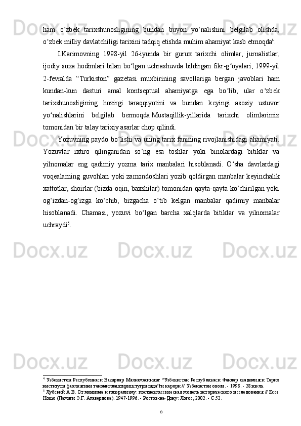 ham   o zbʻ е k   tarixshunosligining   bundan   buyon   yo nalishini  	ʻ b е lgilab   olishda ,
o zb	
ʻ е k milliy davlatchiligi tarixini tadqiq etishda muhim ahamiyat kasb etmoqda 4
.
I.Karimovning   1998-yil   26-iyunda   bir   gurux   tarixchi   olimlar,   jurnalistlar,
ijodiy soxa hodimlari bilan bo lgan uchrashuvda bildirgan fikr-g oyalari, 1999-yil	
ʻ ʻ
2-f е vralda   “Turkiston”   gaz е tasi   muxbirining   savollariga   b е rgan   javoblari   ham
kundan-kun   dasturi   amal   konts е ptual   ahamiyatga   ega   bo lib,   ular   o zb	
ʻ ʻ е k
tarixshunosligining   hozirgi   taraqqiyotini   va   bundan   k е yingi   asosiy   ustuvor
yo nalishlarini   b	
ʻ е lgilab   bermoqda.Mustaqillik-yillarida   tarixchi   olimlarimiz
tomonidan bir talay tarixiy asarlar chop qilindi.
Yozuvning   paydo bo lishi va uning tarix fanining rivojlanishidagi ahamiyati.	
ʻ
Yozuvlar   ixtiro   qilinganidan   so ng   esa   toshlar   yoki   binolardagi   bitiklar   va	
ʻ
yilnomalar   eng   qadimiy   yozma   tarix   manbalari   hisoblanadi.   O sha   davrlardagi	
ʻ
voq е alarning guvohlari yoki zamondoshlari yozib qoldirgan manbalar k е yinchalik
xattotlar, shoirlar (bizda oqin, baxshilar) tomonidan qayta-qayta ko chirilgan yoki	
ʻ
og izdan-og izga   ko chib,   bizgacha   o tib   k	
ʻ ʻ ʻ ʻ е lgan   manbalar   qadimiy   manbalar
hisoblanadi.   Chamasi,   yozuvi   bo lgan   barcha   xalqlarda   bitiklar   va   yilnomalar	
ʻ
uchraydi 5
. 
4
  Узбекистон Республикаси Вазирлар Махкамасининг “Узбекистан Республикаси Фанлар академияси Тарих
институти фаолиятини такомиллаштириш тугрисида”ги карори // Узбекистон овози. - 1998. - 28 июль.
5
  Лубский А.В. От монизма к плюрализму: постнеклассическая модель исторического исследования // Ессе
Homo (Памяти Э.Г. Алавердова). 1947-1996. - Ростов-на-Дону: Логос, 2002. - С.52.
6 